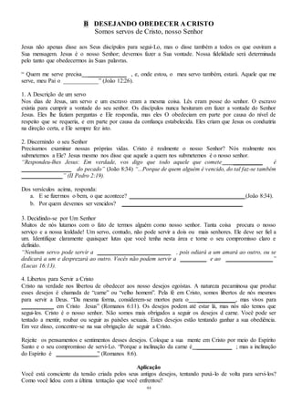44
B DESEJANDO OBEDECER A CRISTO
Somos servos de Cristo, nosso Senhor
Jesus não apenas disse aos Seus discípulos para segui-Lo, mas o disse também a todos os que ouviram a
Sua mensagem. Jesus é o nosso Senhor; devemos fazer a Sua vontade. Nossa fidelidade será determinada
pelo tanto que obedecermos às Suas palavras.
“ Quem me serve precisa _____________ , e, onde estou, o meu servo também, estará. Aquele que me
serve, meu Pai o ____________” (João 12:26).
1. A Descrição de um servo
Nos dias de Jesus, um servo e um escravo eram a mesma coisa. Lês eram posse do senhor. O escravo
existia para cumprir a vontade do seu senhor. Os discípulos nunca hesitaram em fazer a vontade do Senhor
Jesus. Eles lhe faziam perguntas e Ele respondia, mas eles O obedeciam em parte por causa do nível de
respeito que se requeria, e em parte por causa da confiança estabelecida. Eles criam que Jesus os conduziria
na direção certa, e Ele sempre fez isto.
2. Discernindo o seu Senhor
Precisamos examinar nossas próprias vidas. Cristo é realmente o nosso Senhor? Nós realmente nos
submetemos a Ele? Jesus mesmo nos disse que aquele a quem nos submetemos é o nosso senhor.
“Respondeu-lhes Jesus: Em verdade, vos digo que todo aquele que comete __________ é
_________________ do pecado” (João 8:34) “...Porque de quem alguém é vencido, do tal faz-se também
______________” (II Pedro 2:19).
Dos versículos acima, responda:
a. E se fizermos o bem, o que acontece? _______________________________________ (João 8:34).
b. Por quem devemos ser vencidos? _________________________________________
3. Decidindo-se por Um Senhor
Muitos de nós lutamos com o fato de termos alguém como nosso senhor. Tanta coisa procura o nosso
serviço e a nossa lealdade! Um servo, contudo, não pode servir a dois ou mais senhores. Ele deve ser fiel a
um. Identifique claramente quaisquer lutas que você tenha nesta área e torne o seu compromisso claro e
definido.
“Nenhum servo pode servir a _________________________ , pois odiará a um amará ao outro, ou se
dedicará a um e desprezará ao outro. Vocês não podem servir a _________ e ao ________________”
(Lucas 16:13).
4. Libertos para Servir a Cristo
Cristo na verdade nos libertou de obedecer aos nosso desejos egoístas. A natureza pecaminosa que produz
esses desejos é chamada de “carne” ou “velho homem”. Pela fé em Cristo, somos libertos de nós mesmos
para servir a Deus. “Da mesma forma, considerem-se mortos para o _____________, mas vivos para
___________ em Cristo Jesus” (Romanos 6:11). Os desejos podem até estar lá, mas nós não temos que
segui-los. Cristo é o nosso senhor. Não somos mais obrigados a seguir os desejos d carne. Você pode ser
tentado a mentir, roubar ou seguir as paixões sexuais. Estes desejos estão tentando ganhar a sua obediência.
Em vez disso, concentre-se na sua obrigação de seguir a Cristo.
Rejeite os pensamentos e sentimentos desses desejos. Coloque a sua mente em Cristo por meio do Espírito
Santo e o seu compromisso de servi-Lo. “Porque a inclinação da carne é ____________ ; mas a inclinação
do Espírito é ______________” (Romanos 8:6).
Aplicação
Você está consciente da tensão criada pelos seus antigos desejos, tentando puxá-lo de volta para servi-los?
Como você lidou com a última tentação que você enfrentou?
 