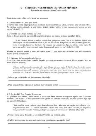 45
C SERVINDO AOS OUTROS DE FORMA PRÁTICA
Servindo aos outros como Cristo serviu
Cristo tinha muito a dizer sobre servir uns aos outros.
1. O Mandamento de Cristo para Servir
O serviço não é uma opção para Seus discípulos. Como discípulos de Cristo, devemos amar uns aos outros.
Na verdade somos ordenados a amar nossos irmãos e irmãs. “Este é o meu mandamento: amem uns aos
outros” (João 15:17).
2. O Exemplo de Serviço Humilde de Cristo
Jesus os deu um exemplo de como Ele quer nós sirvamos aos outros, no nosso caminhar diário.
“ Vós me chamais Mestre e Senhor, e dizeis bem, porque eu o sou. Ora, se eu, Senhor e Mestre, vos
lavei os pés, vós deveis também lavar os pés uns aos outros. Porque eu vos dei o exemplo, para que,
como eu vos fiz, façais vós também. Na verdade, na verdade vos digo que não é o servo maior do
que o seu senhor, nem o enviado maior do que aquele que o enviou” (João 13:13-16).
Sublinhe as palavras senhor e servo nos versos acima. O que Jesus está ordenando que Seus discípulos
façam? Circule sua resposta.
3. A Liderança é Caracterizada pelo Serviço
O serviço é uma característica especial daqueles que estão em qualquer forma de liderança cristã. Veja as
fortes palavras de Jesus:
“E houve também entre eles contenda, sobre qual deles parecia ser o maior. E Ele lhes disse: Os reis dos gentios
dominam sobre eles, e os que têm autoridade sobre eles são chamados benfeitores. Mas não sereis vós assim; antes o
maior entre vós seja como o menor; e quem governa serve. Pois qual é maior: quem está à mesa, ou quem serve?
Porventura não é quem está à mesa? Eu, porém, entre vós sou como aquele que serve” (Lucas 22:24-27).
. Sobre o que os discípulos de Jesus estavam discutindo?
__________________________________________________
. Quais as duas formas opostas de liderança nos versículos acima? ____________________
________________________________________________________________________________
4. O Serviço Fiel Traz Grandes Recompensa
Na parábola dos talentos, Jesus revelou o prazer que Deus tem em recompensar aqueles que O servem
fielmente. Um “talento” é uma quantidade muito grande de dinheiro (um talento de prata custaria hoje algo
em torno 60.000 dólares).
“Veio também o que tinha recebido dois talentos e disse: ‘O senhor me confiou dois talentos; veja,
eu ganhei mais dois’. “O senhor respondeu: ‘Muito bem, servo bom e fiel! Você foi fiel no pouco;
eu o porei sobre o muito. Venha e participe da alegria do seu senhor!’” (Mateus 25:22-23).
. Como o servo serviu fielmente ao seu senhor? Circule sua resposta acima.
. Qual foi a recompensa do servo que multiplicou o seu talento, negociando bem?
________________________________________________________________________________
 