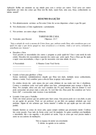 46
Aplicação: Reflita um momento na sua atitude para com o serviço aos outros. Você serve aos outros
alegremente por meio das coisas que Deus tem lhe dado, sejam bens, uma casa, força, conhecimento ou
talento natural?
RESUMO DA LIÇÃO
A. Nós altruisticamente servimos ao Pai como Cristo fez ao nos dispormos a fazer o que Ele quer.
B. Nós obedecemos a Cristo regularmente e prontamente.
C. Nós servimos aos outros alegre e fielmente.
TAREFAS DE CASA
 Versículos para Decorar: Filipenses 2:5-7
“Seja a atitude de vocês a mesma de Cristo Jesus, que, embora sendo Deus, não considerou que o ser
igual era algo a que devia apegar-se; mas esvaziou-se a si mesmo, vindo a ser servo, tornando-se
semelhante aos homens”.
 Descubra e Sirva
Você percebe as necessidades dos outros e pergunta se pode ajudá-los? Esta é uma tarefa de todo
cristão. Descubra três necessidades especiais dos outros que pode suprir. Peça a Deus que lhe ajude
a suprir essas necessidades, e faça o que for necessário com uma atitude de servo.
A Necessidade A Maneira Como Você Serviu
___________________ _______________________________
___________________ _______________________________
___________________ _______________________________
 Usando os bens para glorificar a Deus
Somos mordomos (administradores) daquilo que Deus tem dado, incluindo nosso conhecimento,
talentos e saúde. Você contribui para a obra de Deus )a igreja) toda semana?
Os cristãos devem dar pelo menos dez por cento (dízimo) de sua renda real. Isto é obediência.
Comece a considerar como você pode aplicar seus bens estrategicamente para avançar o Reino de
Deus. Por exemplo, talvez este ano você considere dar 5% para missões, além do dízimo! E você
pode acrescentar um pouco mais a cada ano. Se você fizer isto, Deus pode lhe considerar um “servo
bom e fiel”, e acrescentar mais recursos à sua mordomia.
 Levando Cristo para o Trabalho
Todos nós temos pessoas que nos pedem para fazer coisas. Esta pessoa pode ser o seu chefe, os pais
ou um agente do governo. Pode ser um professor ou um líder em qualquer atividade que você
participe. Alguns de nós achamos que “nossa maneira” é melhor do que aquilo que nos está sendo
pedido.
Quando fazemos as coisas do nosso jeito, quase sempre sentimos que precisamos mentir. Confesse
isto como pecado. Faça tudo da forma como você foi mandado. Se quiser contribuir com humildade
e sinceridade, fale a sua sugestão, e ela poderá ser aceita. Veja as coisa que você precisa mudar e
anote no seu caderno de meditações.
Não se esqueça de anotar seu crescimento
E vitórias na agenda ou no caderno.
 