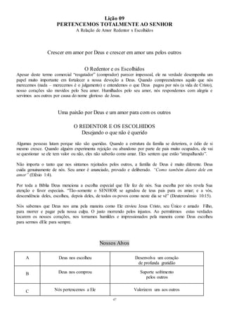 47
Lição 09
PERTENCEMOS TOTALMENTE AO SENHOR
A Relação de Amor Redentor x Escolhidos
Crescer em amor por Deus e crescer em amor uns pelos outros
O Redentor e os Escolhidos
Apesar deste termo comercial “resgatador” (comprador) parecer impessoal, ele na verdade desempenha um
papel muito importante em fortalecer a nossa devoção a Deus. Quando compreendemos aquilo que nós
merecemos (nada – merecemos é o julgamento) e entendemos o que Deus pagou por nós (a vida de Cristo),
nosso corações são movidos pelo Seu amor. Humilhados pelo seu amor, nós respondemos com alegria e
servimos aos outros por causa do nome glorioso de Jesus.
Uma paixão por Deus e um amor para com os outros
O REDENTOR E OS ESCOLHIDOS
Desejando o que não é querido
Algumas pessoas lutam porque não são queridas. Quando a estrutura da família se deteriora, o ódio de si
mesmo cresce. Quando alguém experimenta rejeição ou abandono por parte de pais muito ocupados, ele vai
se questionar se ele tem valor ou não, eles não saberão como amar. Eles sentem que estão “atrapalhando”.
Não importa o tanto que nos sintamos rejeitados pelos outros, a família de Deus é muito diferente. Deus
cuida genuinamente de nós. Seu amor é anunciado, provado e deliberado. “Como também diante dele em
amor” (Efésio 1:4).
Por toda a Bíblia Deus menciona a escolha especial que Ele fez de nós. Sua escolha por nós revela Sua
atenção e favor especiais. “Tão-somente o SENHOR se agradou de teus pais para os amar; e a vós,
descendência deles, escolheu, depois deles, de todos os povos como neste dia se vê” (Deuteronômio 10:15).
Nós sabemos que Deus nos ama pela maneira como Ele enviou Jesus Cristo, seu Único e amado Filho,
para morrer e pagar pela nossa culpa. O justo morrendo pelos injustos. Ao permitirmos estas verdades
tocarem os nossos corações, nos tornamos humildes e impressionados pela maneira como Deus escolheu
para sermos dEle para sempre.
Nossos Alvos
A Deus nos escolheu Desenvolva um coração
de profunda gratidão
B Deus nos comprou Suporte sofrimento
pelos outros
C Nós pertencemos a Ele Valorizem uns aos outros
 