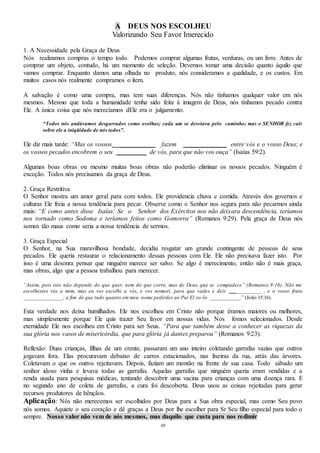 48
A DEUS NOS ESCOLHEU
Valorizando Seu Favor Imerecido
1. A Necessidade pela Graça de Deus
Nós realizamos compras o tempo todo. Podemos comprar algumas frutas, verduras, ou um livro. Antes de
comprar um objeto, contudo, há um momento de seleção. Devemos tomar uma decisão quanto àquilo que
vamos comprar. Enquanto damos uma olhada no produto, nós consideramos a qualidade, e os custos. Em
muitos casos nós realmente compramos o item.
A salvação é como uma compra, mas tem suas diferenças. Nós não tínhamos qualquer valor em nós
mesmos. Mesmo que toda a humanidade tenha sido feita à imagem de Deus, nós tínhamos pecado contra
Ele. A única coisa que nós merecíamos dEle era o julgamento.
“Todos nós andávamos desgarrados como ovelhas; cada um se desviava pelo caminho; mas o SENHOR fez cair
sobre ele a iniqüidade de nós todos”.
Ele diz mais tarde: “Mas os vossos ___________ fazem _____________ entre vós e o vosso Deus; e
os vossos pecados encobrem o seu _________ de vós, para que não vos ouça” (Isaías 59:2).
Algumas boas obras ou mesmo muitas boas obras não poderão eliminar os nossos pecados. Ninguém é
exceção. Todos nós precisamos da graça de Deus.
2. Graça Restritiva
O Senhor mostra um amor geral para com todos. Ele providencia chuva e comida. Através dos governos e
culturas Ele freia a nossa tendência para pecar. Observe como o Senhor nos segura para não pecarmos ainda
mais: “E como antes disse Isaías: Se o Senhor dos Exércitos nos não deixara descendência, teríamos
nos tornado como Sodoma e teríamos feitos como Gomorra” (Romanos 9:29). Pela graça de Deus nós
somos tão maus como seria a nossa tendência de sermos.
3. Graça Especial
O Senhor, na Sua maravilhosa bondade, decidiu resgatar um grande contingente de pessoas de seus
pecados. Ele queria restaurar o relacionamento dessas pessoas com Ele. Ele não precisava fazer isto. Por
isso é uma desonra pensar que ninguém merece ser salvo. Se algo é merecimento, então não é mais graça,
mas obras, algo que a pessoa trabalhou para merecer.
“Assim, pois isto não depende do que quer, nem do que corre, mas de Deus, que se compadece” (Romanos 9:16). Não me
escolhestes vós a mim, mas eu vos escolhi a vós, e vos nomeei, para que vades e deis _________ , e o vosso fruto
______________; a fim de que tudo quanto em meu nome pedirdes ao Pai El vo-lo ___________” (João 15:16).
Esta verdade nos deixa humilhados. Ele nos escolheu em Cristo não porque éramos maiores ou melhores,
mas simplesmente porque Ele quis trazer Seu favor em nossas vidas. Nós fomos selecionados. Desde
eternidade Ele nos escolheu em Cristo para ser Seus. “Para que também desse a conhecer as riquezas da
sua glória nos vasos de misericórdia, que para glória já dantes preparou” (Romanos 9:23).
Reflexão: Duas crianças, filhas de um crente, passaram um ano inteiro coletando garrafas vazias que outros
jogavam fora. Elas procuravam debaixo de carros estacionados, nas lixeiras da rua, atrás das árvores.
Coletavam o que os outros rejeitavam. Depois, faziam um montão na frente de sua casa. Todo sábado um
senhor idoso vinha e levava todas as garrafas. Aquelas garrafas que ninguém queria eram vendidas e a
renda usada para pesquisas médicas, tentando descobrir uma vacina para crianças com uma doença rara. E
no segundo ano de coleta de garrafas, a cura foi descoberta. Deus usou as coisas rejeitadas para gerar
recursos produtores de bênçãos.
Aplicação: Nós não merecemos ser escolhidos por Deus para a Sua obra especial, mas como Seu povo
nós somos. Aquiete o seu coração e dê graças a Deus por lhe escolher para Sr Seu filho especial para todo o
sempre. Nosso valor não vem de nós mesmos, mas daquilo que custa para nos redimir
 