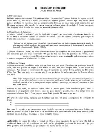 49
B DEUS NOS COMPROU
O Alto preço do Amor
1. O Compromisso
Decisões exigem compromisso. Nós podemos dizer “eu gosto disto!” quando falamos de alguma peça de
roupa numa loja, mas não é o mesmo que comprá-la. Algumas pessoas “secam a loja”. Elas apenas olham
para os produtos em exposição, mas não compram nada. Deus, de um modo muito gentil, poderia dizer que
Ele queria nos salvar. Mas isto não é a mesma coisa que realmente salvar, de verdade. O Senhor executou o
Seu desejo de salvar fazendo tudo o que era necessário para nos salvar.
2. O significado da Redenção
A palavra “redimir” e “redenção” vêm do significado “comprar”. No nosso caso, nós tínhamos incorrido na
ira de Deus e estávamos debaixo do controle de satanás. Deus nos redimiu (comprou) pelo sangue de
Cristo, não com dinheiro ou outras coisas.
“Sabendo que não foi com coisas corruptíveis, como prata ou ouro, que fostes resgatados da vossa vã maneira de
viver que por tradição recebestes dos vossos pais, mas com o precioso sangue de Cristo, como de um cordeiro
imaculado e incontaminado” (I Pedro 1:18,19).
A palavra “redimidos”, acima, era usada quando um escravo era comprado por outra pessoa. A propriedade
era transferida por um preço combinado. “O qual (o Pai) nos tirou da potestade das trevas, e nos
_____________ para o reino do Filho do seu amor; em quem temos a redenção pelo seu sangue, a saber,
a remissão dos pecados” (Colossenses 1:13,14).
3. O Preço da Compra
Algumas pessoas não percebem a razão por que Jesus teve que sofrer. Elas dizem que gostam do amor de
Jesus, mas não gostam do sangue e das feridas da cruz. Eles estão sempre juntos, e não podem ser
separados. Para realizar o compromisso de Deus de realmente nos salvar de Sua própria ira, Ele enviou
Cristo, Seu Filho, para sofrer e morrer por nós. A cruz nos lembra do real compromisso de Deus de salvar o
Seu povo.
“Mas ele foi transpassado por causa das nossas transgressões, foi esmagado por causa de nossas iniqüidades; o
castigo que nos trouxe paz estava sobre Ele, e pelas suas feridas fomos curados. Todos nós, tal qual ovelhas, nos
desviamos, cada um de nós se voltou para seu próprio caminho; e o Senhor fez cair sobre ele a iniqüidade de todos
nós” (Isaias 53:5,6).
Sublinhe as três vezes, no versículo acima, onde as nossas penas foram transferidas para Cristo. A
iniqüidade e seu julgamento eram nossos. Deus não pode ignorar o pecado, mas a Sua justiça aceita um
pagamento substituto. Isto é, Cristo pagou a nossa dívida por nós. Ele morreu por nós.
Do texto de Isaias acima, mencione dois benefícios que nos vêm como conseqüência do sofrimento de
Cristo:
a. ______________________________________________________
b. ______________________________________________________
Por causa do pecado, o sofrimento muitas vezes é exigido, para que se consiga um bem maior. Foi isso que
Deus fez através de Jesus Cristo. Com a Sua ressurreição nós vemos um bem muito maior aparecer como
resultado da dor da cruz, e produzindo o nosso completo perdão.
Aplicação: Ser capaz de realizar a vontade de Deus é mais importante do que ter uma vida fácil ou
confortável. Deus pode até nos chamar para sofrer ou ser perseguidos por causa do Seu nome. Diga para
Deus que Ele é mais importante do que os bens e até mesmo do que sua vida.
 