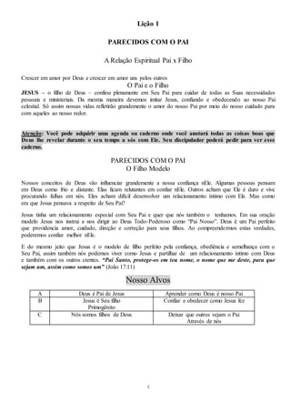 5
Lição 1
PARECIDOS COM O PAI
A Relação Espiritual Pai x Filho
Crescer em amor por Deus e crescer em amor uns pelos outros
O Pai e o Filho
JESUS – o filho de Deus – confiou plenamente em Seu Pai para cuidar de todas as Suas necessidades
pessoais e ministeriais. Da mesma maneira devemos imitar Jesus, confiando e obedecendo ao nosso Pai
celestial. Só assim nossas vidas refletirão grandemente o amor do nosso Pai por meio do nosso cuidado para
com aqueles ao nosso redor.
Atenção: Você pode adquirir uma agenda ou caderno onde você anotará todas as coisas boas que
Deus lhe revelar durante o seu tempo a sós com Ele. Seu discipulador poderá pedir para ver esse
caderno.
PARECIDOS COM O PAI
O Filho Modelo
Nossos conceitos de Deus vão influenciar grandemente a nossa confiança nEle. Algumas pessoas pensam
em Deus como frio e distante. Elas ficam relutantes em confiar nEle. Outros acham que Ele é duro e vive
procurando falhas em nós. Eles acham difícil desenvolver um relacionamento íntimo com Ele. Mas como
era que Jesus pensava a respeito de Seu Pai?
Jesus tinha um relacionamento especial com Seu Pai e quer que nós também o tenhamos. Em sua oração
modelo Jesus nos instrui a nos dirigir ao Deus Todo-Poderoso como “Pai Nosso”. Deus é um Pai perfeito
que providencia amor, cuidado, direção e correção para seus filhos. Ao compreendermos estas verdades,
poderemos confiar melhor nEle.
E do mesmo jeito que Jesus é o modelo de filho perfeito pela confiança, obediência e semelhança com o
Seu Pai, assim também nós podemos viver como Jesus e partilhar de um relacionamento íntimo com Deus
e também com os outros crentes. “Pai Santo, protege-os em teu nome, o nome que me deste, para que
sejam um, assim como somos um” (João 17:11)
Nosso Alvos
A Deus é Pai de Jesus Aprender como Deus é nosso Pai
B Jesus é Seu filho
Primogênito
Confiar e obedecer como Jesus fez
C Nós somos filhos de Deus Deixar que outros vejam o Pai
Através de nós
 