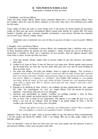 50
C NÓS PERTENCEMOS A ELE
Expressando a bondade de Deus aos outros
1. Trabalhando com Pessoas Difíceis
Todos nós temos tempos difíceis. Muitos desses momentos difíceis têm a ver com pessoas difíceis. Jesus,
por exemplo, sofreu por causa de líderes ciumentos ao Seu redor. Deus usou o Seu sofrimento para realizar
um bem maior.
Cristo confiou em Deus que todas as coisas dariam certo. E elas deram. Da mesma maneira nós precisamos
confiar em Deus para que nossas circunstâncias difíceis estejam todas debaixo do controle dEle. Nós temos
bastante a aprender, para que possamos responder corretamente a essas pessoas. Devemos nos concentrar
em ser como Jesus. Observe a atitude abaixo:
“Escolhendo antes ser maltratado com o povo de Deus, do que pouco de tempo tr o gozo do pecado” (Hebreus
11:25).
2. Reagindo Certo com Pessoas Difíceis
Quando nós respondemos corretamente a pessoas difíceis, nós comunicamos tanto a sabedoria como o amor
de Deus. Respostas pobres são geradas por raiva, amargura e ciúmes. Fazendo isto, em vez de liberá-los e
mostrar-lhes a bondade de Deus, nós o amarramos em seus pecados. Aqui vão algumas maneiras sobre
como tratar os outros, do jeito que Deus nos tratou:
a. Tome uma decisão. Decida sempre tratar as pessoas melhor do que elas merecem. Aja primeiro,
antes delas.
b. Lembre-se do Amor de Deus. O amor de Deus por você nunca pára. Mesmo quando outras pessoas
não lhe tratam bem, seu valor não vem das ações deles para com você, mas da eterna bondade de
Deus em Cristo Jesus.
c. Ore pelos seus inimigos. Ore pelos seus inimigos. Nunca se vingue de ninguém. “Não retribuam a
ninguém mal por mal. Procurem fazer o que é correto aos olhos de todos. Façam todo o possível
para viver em paz com todos. Amados, nunca procurem vingar-se, mas deixem com Deus a ira, pois
está escrito: Minha é a vingança; eu retribuirei”, diz o Senhor. Pelo contrário: se o seu inimigo
tiver fome, dê-lhe de comer; se tiver sede, dê-lhe de beber. Fazendo isso, você amontoará brasas
vivas sobre a cabeça dele. Não se deixem vencer pelo mal, mas vençam o mal com o bem”
(Romanos 12:17-21).
d. Regozije-se na sabedoria de Deus. Exerça a sua confiança em Deus agradecendo-Lhe pelo quanto
Ele cuida tão especialmente de você em tempos difíceis. Você não precisa de processos
judiciários. Você precisa dEle para ser o seu Advogado.
e. Aproveite cada oportunidade ao máximo. Considere um privilégio transmitir o amor de Deus,
mesmo no meio daquilo que poderia parecer uma situação ruim.
f. Não se mova. Não se afaste do seu compromisso. Não importa se seu amigo lhe trais ou se você
perder a sua casa ou seu emprego. Amar um inimigo é um grande milagre de Deus, e Ele lhe
escolheu para esta tarefa. Faça o bem, para a Sua glória.
“Porque, que glória será essa, se, pecando, sois esbofeteados e sofreis? Mas se, fazendo o
bem, sois afligidos e o sofreis, isso é agradável a Deus” (I Pedro 2:20).
Aplicação: Tome a decisão de tratar todas as pessoas melhor do que elas merecem. Pense conscientemente
e ore por aqueles que podem lhe ofender, como o seu cônjuge, filho, pai ou mãe, amigo, colega ou um
motorista maluco.
Você vai reproduzir o amor de Deus em Cristo para com você, para aqueles que não merecem. E para os
que merecem também, é claro, pois esta parte é mais fácil.
 
