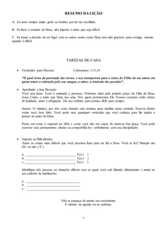 51
RESUMO DA LIÇÃO
A. Eu serei sempre muito grato ao Senhor por ter me escolhido.
B. Eu farei a vontade de Deus, não importa o tanto que seja difícil.
C. Eu tomei a decisão de ser legal com os outros assim como Deus tem sido gracioso para comigo, mesmo
quando é difícil.
TAREFAS DE CASA
 Versículos para Decorar: Colossenses 1:13,14
“O qual tirou da potestade das trevas, e nos transportou para o reino do Filho do seu amor; em
quem temos a redenção pelo seu sangue, a saber, a remissão dos pecados”.
 Aprofunde a Sua Devoção
Você tem dono. Você é estimado e precioso. Podemos dizer pelo próprio preço do Filho de Deus,
Jesus Cristo, o tanto que Deus nos ama. Nós agora pertencemos Ele. Nossos corações estão cheios
de lealdade, amor e obrigação. Ele nos redimiu para sermos dEle para sempre.
Separe 15 minutos, por três vezes durante esta semana, para meditar nesta verdade. Escreva abaixo
como você tiver feito. Você pode usar quaisquer versículos que você conheça para lhe ajudar a
pensar no amor de Deus.
Pense em como é especial ser dEle e como você não era capaz de merecer Sua graça. Você pode
escrever seus pensamentos abaixo ou compartilhá-los verbalmente com seu discipulador.
 Suporte as Dificuldades
Anote as coisas mais difíceis que você precisou fazer para ser fiel a Deus. Você as fez? Marque sim
(S) ou não ( N )
a. _______________________________ Fez ( )
b. _______________________________ Fez ( )
c. _______________________________ Fez ( )
Identifique três pessoas ou situações difíceis com as quais você está lidando ultimamente, e anote no
seu caderno de meditações.
a. ________________________________
b. ________________________________
c. ________________________________
Não se esqueça de anotar seu crescimento
E vitórias na agenda ou no caderno.
 