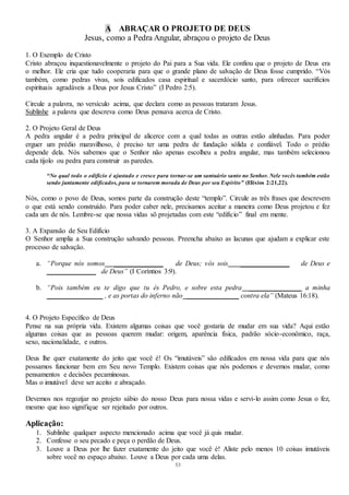 53
A ABRAÇAR O PROJETO DE DEUS
Jesus, como a Pedra Angular, abraçou o projeto de Deus
1. O Exemplo de Cristo
Cristo abraçou inquestionavelmente o projeto do Pai para a Sua vida. Ele confiou que o projeto de Deus era
o melhor. Ele cria que tudo cooperaria para que o grande plano de salvação de Deus fosse cumprido. “Vós
também, como pedras vivas, sois edificados casa espiritual e sacerdócio santo, para oferecer sacrifícios
espirituais agradáveis a Deus por Jesus Cristo” (I Pedro 2:5).
Circule a palavra, no versículo acima, que declara como as pessoas trataram Jesus.
Sublinhe a palavra que descreva como Deus pensava acerca de Cristo.
2. O Projeto Geral de Deus
A pedra angular é a pedra principal de alicerce com a qual todas as outras estão alinhadas. Para poder
erguer um prédio maravilhoso, é preciso ter uma pedra de fundação sólida e confiável. Todo o prédio
depende dela. Nós sabemos que o Senhor não apenas escolheu a pedra angular, mas também selecionou
cada tijolo ou pedra para construir as paredes.
“No qual todo o edifício é ajustado e cresce para tornar-se um santuário santo no Senhor. Nele vocês também estão
sendo juntamente edificados, para se tornarem morada de Deus por seu Espírito” (Efésios 2:21,22).
Nós, como o povo de Deus, somos parte da construção deste “templo”. Circule as três frases que descrevem
o que está sendo construído. Para poder caber nele, precisamos aceitar a maneira como Deus projetou e fez
cada um de nós. Lembre-se que nossa vidas sõ projetadas com este “edifício” final em mente.
3. A Expansão de Seu Edifício
O Senhor amplia a Sua construção salvando pessoas. Preencha abaixo as lacunas que ajudam a explicar este
processo de salvação.
a. “Porque nós somos ______________ de Deus; vós sois ______________ de Deus e
______________ de Deus” (I Coríntios 3:9).
b. “Pois também eu te digo que tu és Pedro, e sobre esta pedra _______________ a minha
________________ , e as portas do inferno não _______________ contra ela” (Mateus 16:18).
4. O Projeto Específico de Deus
Pense na sua própria vida. Existem algumas coisas que você gostaria de mudar em sua vida? Aqui estão
algumas coisas que as pessoas querem mudar: origem, aparência física, padrão sócio-econômico, raça,
sexo, nacionalidade, e outros.
Deus lhe quer exatamente do jeito que você é! Os “imutáveis” são edificados em nossa vida para que nós
possamos funcionar bem em Seu novo Templo. Existem coisas que nós podemos e devemos mudar, como
pensamentos e decisões pecaminosas.
Mas o imutável deve ser aceito e abraçado.
Devemos nos regozijar no projeto sábio do nosso Deus para nossa vidas e servi-lo assim como Jesus o fez,
mesmo que isso signifique ser rejeitado por outros.
Aplicação:
1. Sublinhe qualquer aspecto mencionado acima que você já quis mudar.
2. Confesse o seu pecado e peça o perdão de Deus.
3. Louve a Deus por lhe fazer exatamente do jeito que você é! Aliste pelo menos 10 coisas imutáveis
sobre você no espaço abaixo. Louve a Deus por cada uma delas.
 