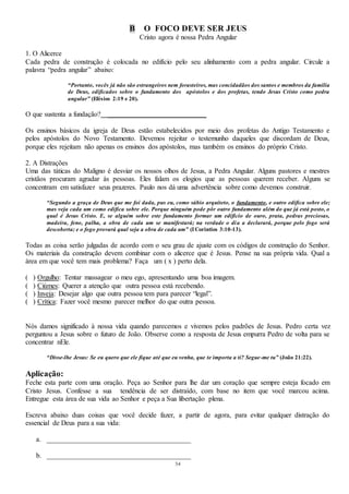 54
B O FOCO DEVE SER JEUS
Cristo agora é nossa Pedra Angular
1. O Alicerce
Cada pedra de construção é colocada no edifício pelo seu alinhamento com a pedra angular. Circule a
palavra “pedra angular” abaixo:
“Portanto, vocês já não são estrangeiros nem forasteiros, mas concidadãos dos santos e membros da família
de Deus, edificados sobre o fundamento dos apóstolos e dos profetas, tendo Jesus Cristo como pedra
angular” (Efésios 2:19 e 20).
O que sustenta a fundação? ____________________________
Os ensinos básicos da igreja de Deus estão estabelecidos por meio dos profetas do Antigo Testamento e
pelos apóstolos do Novo Testamento. Devemos rejeitar o testemunho daqueles que discordam de Deus,
porque eles rejeitam não apenas os ensinos dos apóstolos, mas também os ensinos do próprio Cristo.
2. A Distrações
Uma das táticas do Maligno é desviar os nossos olhos de Jesus, a Pedra Angular. Alguns pastores e mestres
cristãos procuram agradar às pessoas. Eles falam os elogios que as pessoas querem receber. Alguns se
concentram em satisfazer seus prazeres. Paulo nos dá uma advertência sobre como devemos construir.
“Segundo a graça de Deus que me foi dada, pus eu, como sábio arquiteto, o fundamento, e outro edifica sobre ele;
mas veja cada um como edifica sobre ele. Porque ninguém pode pôr outro fundamento além do que já está posto, o
qual é Jesus Cristo. E, se alguém sobre este fundamento formar um edifício de ouro, prata, pedras preciosas,
madeira, feno, palha, a obra de cada um se manifestará; na verdade o dia a declarará, porque pelo fogo será
descoberta; e o fogo provará qual seja a obra de cada um” (ICorintios 3:10-13).
Todas as coisa serão julgadas de acordo com o seu grau de ajuste com os códigos de construção do Senhor.
Os materiais da construção devem combinar com o alicerce que é Jesus. Pense na sua própria vida. Qual a
área em que você tem mais problema? Faça um ( x ) perto dela.
( ) Orgulho: Tentar massagear o meu ego, apresentando uma boa imagem.
( ) Ciúmes: Querer a atenção que outra pessoa está recebendo.
( ) Inveja: Desejar algo que outra pessoa tem para parecer “legal”.
( ) Crítica: Fazer você mesmo parecer melhor do que outra pessoa.
Nós damos significado à nossa vida quando parecemos e vivemos pelos padrões de Jesus. Pedro certa vez
perguntou a Jesus sobre o futuro de João. Observe como a resposta de Jesus empurra Pedro de volta para se
concentrar nEle.
“Disse-lhe Jesus: Se eu quero que ele fique até que eu venha, que te importa a ti? Segue-me tu” (João 21:22).
Aplicação:
Feche esta parte com uma oração. Peça ao Senhor para lhe dar um coração que sempre esteja focado em
Cristo Jesus. Confesse a sua tendência de ser distraído, com base no item que você marcou acima.
Entregue esta área de sua vida ao Senhor e peça a Sua libertação plena.
Escreva abaixo duas coisas que você decide fazer, a partir de agora, para evitar qualquer distração do
essencial de Deus para a sua vida:
a. _________________________________________
b. _________________________________________
 