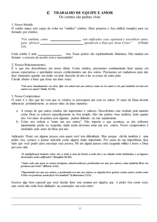 55
C TRABALHO DE EQUIPE E AMOR
Os crentes são pedras vivas
1. Nosso Modelo
O cristão nunca será capaz de evitar ter “vizinhos” cristãos. Deus projetou o Seu edifício (templo) para ser
formado por cristãos.
“Vós também, como ___________________, sois edificados casa espiritual e sacerdócio santo,
para oferecer ___________________________ agradáveis a Deus por Jesus Cristo” (I Pedro
2:5).
Cada cristão é uma _______________ viva. Essas pedras são espiritualmente dinâmicas. Elas mudam seu
formato e crescem de acordo com a necessidade!
2. Nossos Relacionamentos
É o que nós descobrimos em nosso diário. Como cristãos, precisamos continuamente fazer ajustes em
nossas expectativas e aprofundar nossos conhecimentos uns dos outros. Precisamos ser cuidadosos para não
ficar chateados quando um irmão ou irmã discorda de nós e faz as coisas de outro jeito.
Circule abaixo a frase que Jesus usa duas vezes:
“Um novo mandamento vos dou: Que vos ameis uns aos outros; como eu vos amei a vós, que também vós uns aos
outros vos ameis” (João 13:34).
3. Nosso Compromisso
O amor é o óleo que faz com que os cristãos se preocupem uns com os outros. O amor de Deus deveria
influenciar profundamente as nossas vidas de duas maneiras:
a. A crença de que outros cristãos são importantes e valiosos. Descobrimos esta verdade pela maneira
como Deus os colocou especificamente no Seu templo. Eles são pedras vivas também, tanto quanto
nós. Um muro de pedras com algumas pedras faltando vai ruir rapidamente.
b. Cristo nos ordena a “amar uns aos outros”. Não importa o que aconteça, se nós sofremos
injustamente perda ou vergonha, ainda assim devemos amar uns aos outros. Nosso compromisso é
modelado pelo amor de Deus por nós.
Aplicação: Pense em alguma pessoa com quem você tem dificuldade. Mas porque ele/ela também é uma
pedra viva, comece a pensar nele/nela como alguém muito importante. Por causa da sua importância, faça
tudo que você puder para encorajar essa pessoa. Dê até alguns passos extra (segunda milha) e louve a Deus
por essa vida.
“E multiplicarei homens sobre vós, a toda a casa de Israel, a toda ela; e as cidades serão habitadas, e os lugares
devastados serão edificados” (Ezequiel 36:10).
“Antes sede uns para os outros benignos, misericordiosos, perdoando-vos uns aos outros, como também Deus vos
perdoou em Cristo” (Efésios 4:32).
“Suportando-vos uns aos outros, e perdoando-vos uns aos outros, se alguém tiver queixa contra outro; assim como
Cristo vos perdoou, assim fazei vós também” (Colossenses 3:13).
Escreva algo bem especial que você decide fazer esta semana por alguém, que é pedra viva como você,
mas vocês não estão bem alinhados na construção um com outro:
__________________________________________________________________________________
__________________________________________________________________________________
 