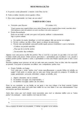 56
RESUMO DALIÇÃO
A. Eu preciso aceitar plenamente a maneira como Deus me fez.
B. Todas as minhas decisões devem agradar a Deus.
C. Devo estar comprometido em “amar uns aos outros”.
TAREFAS DE CASA
 Versículos para Decorar: II Coríntios 6:16
“E que consenso tem o templo de Deus com os ídolos? Porque vós sois o templo do Deus vivente, como Deus disse:
Neles habitarei,e entre eles andarei; e eu serei o seu Deus e eles serão o meu povo”.
 Projeto Reconciliação
Pense em um irmão ou irmã com quem você precisa melhorar o relacionamento.
Siga os passos adiante:
a. Em espírito de oração, identifique se você tem qualquer falta que precisa ser corrigida.
b. Se tiver, confesse sua falta a Deus. Ignore as ofensas da outra pessoa.
c. Procure uma oportunidade para pedir perdão àquela pessoa e restabelecer a paz e a harmonia.
. Confesse seu pecado específico.
. Peça que ele ou ela lhe perdoe.
. Se necessário faça restituição.
Algumas vezes uma pessoa escolhe não perdoar. Mas se você fez a sua parte, no que tinha a ver com você.
Continue orando pela pessoa. Outras pessoas aproveitam a oportunidade para reconhecer o seu pecado e
também perdem perdão. Quando é assim, a oportunidade se torna uma bênção especial, para os dois. Louve
a Deus.
Devemos continuar nesse processo até não ter nada mais para consertar. Uma vez feito, tudo fica esquecido
no passado. Você pode se concentrar em edificar seus companheiros pedras vivas.
 Projeto Trabalho em Equipe
Você sabia que o termo “pedras vivas” retrata maravilhosamente o conceito bíblico do trabalho em
equipe? Cada pedra se encaixa uma na outra para formar uma parte de compacta. O trabalho em
equipe grandemente acrescenta efetividade e alegria ao trabalho, pois:
a. Alguém claramente está no comando.
b. Os membros da equipe são comprometidos, e
c. Os membros da equipe cuidam uns dos outros.
Pense no seu casamento, na sua família, na sua igreja, e nos seus colegas à luz deste conceito. Existem
algumas maneiras pelas quais você pode fazer melhor no seu viver diário e nos seus relacionamentos? Faça
as correções que forem necessárias.
Anote duas coisas que você entende serem necessárias para você se relacionar melhor com as “outras
pedras” da construção – outros membros do Corpo de Cristo:
a. ________________________________________________________
________________________________________________________
b. ________________________________________________________
________________________________________________________
Não se esqueça de anotar seu crescimento, E vitórias na agenda ou no caderno.
 