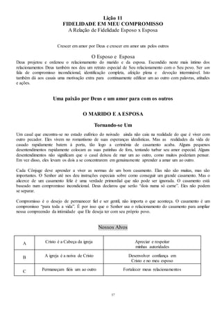 57
Lição 11
FIDELIDADE EM MEU COMPROMISSO
A Relação de Fidelidade Esposo x Esposa
Crescer em amor por Deus e crescer em amor uns pelos outros
O Esposo e Esposa
Deus projetou e ordenou o relacionamento do marido e da esposa. Escondido neste mais íntimo dos
relacionamentos Deus também nos deu um retrato especial de Seu relacionamento com o Seu povo. Ser um
fala de compromisso incondicional, identificação completa, afeição plena e devoção interminável. Isto
também dá aos casais uma motivação extra para continuamente edificar um ao outro com palavras, atitudes
e ações.
Uma paixão por Deus e um amor para com os outros
O MARIDO E A ESPOSA
Tornando-se Um
Um casal que encontra-se no estado eufórico do noivado ainda não caiu na realidade do que é viver com
outro pecador. Eles vivem no romantismo de suas esperanças idealísticas. Mas as realidades da vida de
casado rapidamente batem à porta, tão logo a cerimônia de casamento acaba. Alguns pequenos
desentendimentos rapidamente colocam as suas patinhas de fora, tentando turbar seu amor especial. Alguns
desentendimentos não significam que o casal deixou de mar um ao outro, como muitos poderiam pensar.
Em vez disso, eles levam os dois a se concentrarem em genuinamente aprender a amar um ao outro.
Cada Cônjuge deve aprender a viver as normas de um bom casamento. Elas não são muitas, mas são
importantes. O Senhor até nos deu instruções especiais sobre como conseguir um grande casamento. Mas o
alicerce de um casamento feliz é uma verdade primordial que não pode ser ignorada. O casamento está
baseado num compromisso incondicional. Deus declarou que serão “dois numa só carne”. Eles não podem
se separar.
Compromisso é o desejo de permanecer fiel e ser gentil, não importa o que aconteça. O casamento é um
compromisso “para toda a vida”. É por isso que o Senhor usa o relacionamento do casamento para ampliar
nossa compreensão da intimidade que Ele deseja ter com seu próprio povo.
Nossos Alvos
A Cristo é a Cabeça da igreja Apreciar e respeitar
minhas autoridades
B A igreja é a noiva de Cristo Desenvolver confiança em
Cristo e no meu esposo
C Permaneçam fiéis um ao outro Fortalecer meus relacionamentos
 