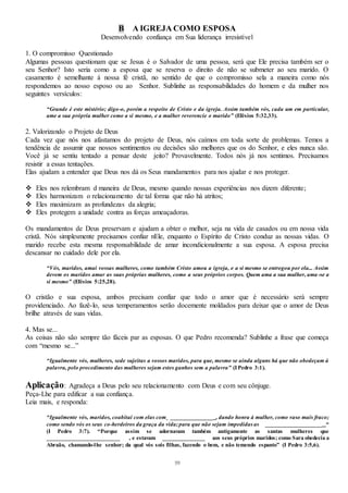 59
B A IGREJA COMO ESPOSA
Desenvolvendo confiança em Sua liderança irresistível
1. O compromisso Questionado
Algumas pessoas questionam que se Jesus é o Salvador de uma pessoa, será que Ele precisa também ser o
seu Senhor? Isto seria como a esposa que se reserva o direito de não se submeter ao seu marido. O
casamento é semelhante à nossa fé cristã, no sentido de que o compromisso sela a maneira como nós
respondemos ao nosso esposo ou ao Senhor. Sublinhe as responsabilidades do homem e da mulher nos
seguintes versículos:
“Grande é este mistério; digo-o, porém a respeito de Cristo e da igreja. Assim também vós, cada um em particular,
ame a sua própria mulher como a si mesmo, e a mulher reverencie o marido” (Efésios 5:32,33).
2. Valorizando o Projeto de Deus
Cada vez que nós nos afastamos do projeto de Deus, nós caímos em toda sorte de problemas. Temos a
tendência de assumir que nossos sentimentos ou decisões são melhores que os do Senhor, e eles nunca são.
Você já se sentiu tentado a pensar deste jeito? Provavelmente. Todos nós já nos sentimos. Precisamos
resistir a essas tentações.
Elas ajudam a entender que Deus nos dá os Seus mandamentos para nos ajudar e nos proteger.
 Eles nos relembram d maneira de Deus, mesmo quando nossas experiências nos dizem diferente;
 Eles harmonizam o relacionamento de tal forma que não há atritos;
 Eles maximizam as profundezas da alegria;
 Eles protegem a unidade contra as forças ameaçadoras.
Os mandamentos de Deus preservam e ajudam a obter o melhor, seja na vida de casados ou em nossa vida
cristã. Nós simplesmente precisamos confiar nEle, enquanto o Espírito de Cristo conduz as nossas vidas. O
marido recebe esta mesma responsabilidade de amar incondicionalmente a sua esposa. A esposa precisa
descansar no cuidado dele por ela.
“Vós, maridos, amai vossas mulheres, como também Cristo amou a igreja, e a si mesmo se entregou por ela... Assim
devem os maridos amar as suas próprias mulheres, como a seus próprios corpos. Quem ama a sua mulher, ama -se a
si mesmo” (Efésios 5:25,28).
O cristão e sua esposa, ambos precisam confiar que todo o amor que é necessário será sempre
providenciado. Ao fazê-lo, seus temperamentos serão docemente moldados para deixar que o amor de Deus
brilhe através de suas vidas.
4. Mas se...
As coisas não são sempre tão fáceis par as esposas. O que Pedro recomenda? Sublinhe a frase que começa
com “mesmo se...”
“Igualmente vós, mulheres, sede sujeitas a vossos maridos, para que, mesmo se ainda alguns há que não obedeçam à
palavra, pelo procedimento das mulheres sejam estes ganhos sem a palavra” (IPedro 3:1).
Aplicação: Agradeça a Deus pelo seu relacionamento com Deus e com seu cônjuge.
Peça-Lhe para edificar a sua confiança.
Leia mais, e responda:
“Igualmente vós, maridos, coabitai com elas com ______________ , dando honra à mulher, como vaso mais fraco;
como sendo vós os seus co-herdeiros da graça da vida;para que não sejam impedidas as ___________________ “
(I Pedro 3:7). “Porque assim se adornavam também antigamente as santas mulheres que
________________________ , e estavam ______________ aos seus próprios maridos; como Sara obedecia a
Abraão, chamando-lhe senhor; da qual vós sois filhas, fazendo o bem, e não temendo espanto” (I Pedro 3:5,6).
 