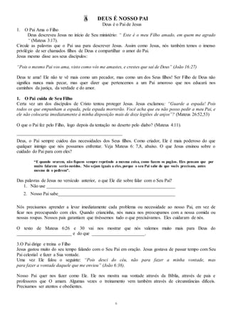 6
A DEUS É NOSSO PAI
Deus é o Pai de Jesus
1. O Pai Ama o Filho
Deus descreveu Jesus no início de Seu ministério: “ Este é o meu Filho amado, em quem me agrado
“ (Mateus 3:17).
Circule as palavras que o Pai usa para descrever Jesus. Assim como Jesus, nós também temos o imenso
privilégio de ser chamados filhos de Deus e compartilhar o amor do Pai.
Jesus mesmo disse aos seus discípulos:
“Pois o mesmo Pai vos ama, visto como vós me amastes, e crestes que saí de Deus” (João 16:27)
Deus te ama! Ele não te vê mais como um pecador, mas como um dos Seus filhos! Ser Filho de Deus não
significa nunca mais pecar, mas quer dizer que pertencemos a um Pai amoroso que nos educará nos
caminhos da justiça, da verdade e do amor.
1. O Pai cuida de Seu Filho
Certa vez um dos discípulos de Cristo tentou proteger Jesus. Jesus exclamou: “Guarde a espada! Pois
todos os que empunham a espada, pela espada morrerão. Você acha que eu não posso pedir a meu Pai, e
ele não colocaria imediatamente à minha disposição mais de doze legiões de anjos”? (Mateus 26:52,53)
O que o Pai fez pelo Filho, logo depois da tentação no deserto pelo diabo? (Mateus 4:11).
______________________________________________
Deus, o Pai sempre cuidou das necessidades dos Seus filhos. Como criador, Ele é mais poderoso do que
qualquer inimigo que nós possamos enfrentar. Veja Mateus 6: 7,8, abaixo. O que Jesus ensinou sobre o
cuidado do Pai para com eles?
“E quando orarem, não fiquem sempre repetindo a mesma coisa, como fazem os pagãos. Eles pensam que por
muito falarem serão ouvidos. Não sejam iguais a eles,porque o seu Pai sabe do que vocês precisam, antes
mesmo de o pedirem”.
Das palavras de Jesus no versículo anterior, o que Ele diz sobre falar com o Seu Pai?
1. Não use ________________________________________________________
2. Nosso Pai sabe___________________________________________________
Nós precisamos aprender a levar imediatamente cada problema ou necessidade ao nosso Pai, em vez de
ficar nos preocupando com eles. Quando criancinha, nós nunca nos preocupamos com a nossa comida ou
nossas roupas. Nossos pais garantiam que tivéssemos tudo o que precisávamos. Eles cuidaram de nós.
O texto de Mateus 6:26 e 30 vai nos mostrar que nós valemos muito mais para Deus do
________________________ e do que _______________________.
3.O Pai dirige e treina o Filho
Jesus gastou muito do seu tempo falando com o Seu Pai em oração. Jesus gostava de passar tempo com Seu
Pai celestial e fazer a Sua vontade.
Uma vez Ele falou o seguinte: “Pois desci do céu, não para fazer a minha vontade, mas
para fazer a vontade daquele que me enviou” (João 6:38).
Nosso Pai quer nos fazer como Ele. Ele nos mostra sua vontade através da Bíblia, através de pais e
professores que O amam. Algumas vezes o treinamento vem também através de circunstâncias difíceis.
Precisamos ser atentos e obedientes.
 