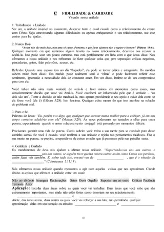 60
C FIDELIDADE & CARIDADE
Vivendo nossa unidade
1. Trabalhando a Unidade
Ser um, a unidade invisível no casamento, descreve tanto o casal casado como o relacionamento do crente
com Cristo. Seja atravessando algumas dificuldades ou apenas enriquecendo o seu relacionamento, use este
ensino para lhe ajudar.
2. Nunca Dois
“Assim não são mais dois, mas uma só carne. Portanto, o que Deus ajuntou não o separe o homem” (Mateus 19:6).
Qualquer momento em que sentirmos alguma tensão no nosso relacionamento, devemos nos recusar a
aceitá-la. Isto pode soar um pouco estranho, mas está perfeitamente em linha com o que Jesus disse. Nós
afirmamos a nossa unidade e nos refreamos de fazer qualquer coisa que gere separação: críticas negativas,
pancadarias, gritos, falar palavrões, acusar, etc.
Reflexão: Quando uma esposa tem um dia “daqueles”, ela pode se tornar crítica e antagonista. Os maridos
sabem muito bem disso! Um marido pode realmente senti o “clima” e pode facilmente refletir esse
sentimento, ignorando a necessidade dela de constante amor. Em vez disso, lembre-se do seu compromisso
para com ela.
Você talvez não sinta muita vontade de amá-la e fazer mimos em momentos como esses, mas
conscientemente decida que você vai Amá-la. Você escolherá ser influenciado pelo que é verdade – “os
dois são um”. Tome a decisão de não machucá-la, mas apenas providencie o seu apoio e cuide dela como se
ela fosse você (ela é) (Efésios 5:28). Isto funciona. Qualquer coisa menos do que isso interfere na solução
do problema real.
3. Puro e fiel
Palavras de Jesus: “Eu, porém vos digo, que qualquer que atentar numa mulher para a cobiçar, já em seu
corpo cometeu adultério com ela” (Mateus 5:28). Às vezes poderemos ser tentados a olhar para outra
pessoa, especialmente quando o nosso relacionamento conjugal está passando por momentos difíceis.
Precisamos garantir uma vida de pureza. Como solteiro você treina a sua mente para se conduzir puro deste
caminho carnal. Se você é casado, você reafirma a sua unidade e rejeita tais pensamentos maldosos. Fixe a
sua mente na pureza; se preciso, arrependa-se de coisas erradas que já passaram pela sua patrulha santa.
4. Gentileza e Cuidado
Os mandamentos de deus nos ajudam a afirmar nossa unidade. “Suportando-vos uns aos outros, e
________________ uns aos outros, se alguém tiver queixa contra outro; assim como Cristo vos perdoou,
assim fazei vós também. E, sobre tudo isso, revesti-vos de ________________ , que é o vínculo da
__________________ “ (Colossenses 3:13,14).
Nós afirmamos nossa unidade quando recusamos a agir com aquelas coisas que nos aproximam. Circule
abaixo as coisas que afirmam a unidade entre um casal:
Não ao divórcio Amargura Reclamações Gritos Ouvir Orgulho Suportar um ao outro Críticas Paciência
Teimosia Amor
Aplicação: Escolha duas áreas sobre as quais você vai trabalhar. Duas áreas que você sabe que são
extremamente importantes, mas ainda não estão fortes como deveriam no seu relacionamento.
_________________________________ e __________________________________
Anote, das áreas acima, duas contra as quais você vai reforçar a sua luta, não permitindo qualquer
aproximação delas em seu coração ou atitudes: _________________________ e ____________________
 