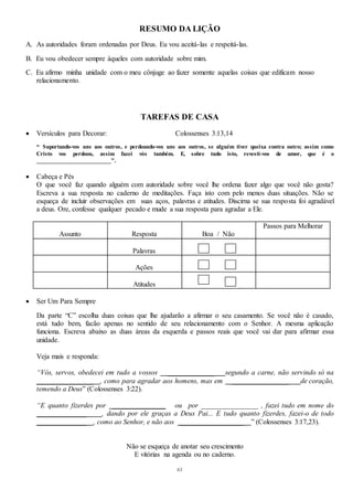61
RESUMO DA LIÇÃO
A. As autoridades foram ordenadas por Deus. Eu vou aceitá-las e respeitá-las.
B. Eu vou obedecer sempre àqueles com autoridade sobre mim.
C. Eu afirmo minha unidade com o meu cônjuge ao fazer somente aquelas coisas que edificam nosso
relacionamento.
TAREFAS DE CASA
 Versículos para Decorar: Colossenses 3:13,14
“ Suportando-vos uns aos outros, e perdoando-vos uns aos outros, se alguém tiver queixa contra outro; assim como
Cristo vos perdoou, assim fazei vós também. E, sobre tudo isto, revesti-vos de amor, que é o
________________________”.
 Cabeça e Pés
O que você faz quando alguém com autoridade sobre você lhe ordena fazer algo que você não gosta?
Escreva a sua resposta no caderno de meditações. Faça isto com pelo menos duas situações. Não se
esqueça de incluir observações em suas aços, palavras e atitudes. Discirna se sua resposta foi agradável
a deus. Ore, confesse qualquer pecado e mude a sua resposta para agradar a Ele.
Assunto Resposta Boa / Não
Passos para Melhorar
Palavras
Ações
Atitudes
 Ser Um Para Sempre
Da parte “C” escolha duas coisas que lhe ajudarão a afirmar o seu casamento. Se você não é casado,
está tudo bem, facão apenas no sentido de seu relacionamento com o Senhor. A mesma aplicação
funciona. Escreva abaixo as duas áreas da esquerda e passos reais que você vai dar para afirmar essa
unidade.
Veja mais e responda:
“Vós, servos, obedecei em tudo a vossos _____________ segundo a carne, não servindo só na
________________ , como para agradar aos homens, mas em ________________ de coração,
temendo a Deus” (Colossenses 3:22).
“E quanto fizerdes por _______________ ou por ________________ , fazei tudo em nome do
______________ , dando por ele graças a Deus Pai... E tudo quanto fizerdes, fazei-o de todo
______________ , como ao Senhor, e não aos __________________ ” (Colossenses 3:17,23).
Não se esqueça de anotar seu crescimento
E vitórias na agenda ou no caderno.
 