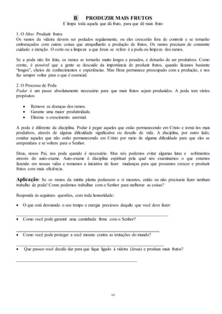 64
B PRODUZIR MAIS FRUTOS
E limpa toda aquela que dá fruto, para que dê mais fruto
1. O Alvo: Produzir frutos
Os ramos da videira devem ser podados regularmente, ou eles crescerão fora de controle e se tornarão
embaraçados com outras coisas que atrapalharão a produção de frutos. Os ramos precisam de constante
cuidado e atenção. O corte ou a limpeza a que Jesus se refere é a poda ou limpeza dos ramos.
Se a poda não for feita, os ramos se tornarão muito longos e pesados, e deixarão de ser produtivos. Como
crente, é possível que a gente se descuide da importância de produzir frutos, quando ficamos bastante
“longos”, cheios de conhecimentos e experiências. Mas Deus permanece preocupado com a produção, e nos
faz sempre voltar para o que é essencial.
2. O Processo de Poda
Podar é um passo absolutamente necessário para que mais frutos sejam produzidos. A poda tem vários
propósitos:
 Remove as doenças dos ramos.
 Garante uma maior produtividade.
 Elimina o crescimento anormal.
A poda é diferente da disciplina. Podar é pegar aqueles que estão permanecendo em Cristo e torná-los mais
produtivos, através de alguma dificuldade significativa ou desafio de vida. A disciplina, por outro lado,
conduz aqueles que não estão permanecendo em Cristo por meio de alguma dificuldade para que eles se
arrependam e se voltem para o Senhor.
Deus, nosso Pai, nos poda quando é necessário. Mas nós podemos evitar algumas lutas e sofrimentos
através do auto-exame. Auto-exame é disciplina espiritual pela qual nós examinamos o que estamos
fazendo em nossas vidas e tomamos a iniciativa de fazer mudanças para que possamos crescer e produzir
frutos com mais eficiência.
Aplicação: Se os ramos da minha planta podassem a si mesmos, então eu não precisaria fazer nenhum
trabalho de poda! Como podemos trabalhar com o Senhor para melhorar as coisas?
Responda às seguintes questões, com toda honestidade:
 O que está desviando o seu tempo e energia preciosos daquilo que você deve fazer:
____________________________________________________________________
 Como você pode garantir uma caminhada firme com o Senhor?
________________________________________________________________
 Como você pode proteger a você mesmo contra as tentações do mundo?
__________________________________________________________________
 Que passos você decide dar para que fique ligado à videira (Jesus) e produza mais frutos?
______________________________________________________
 