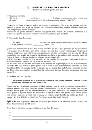 65
C PERMANECER LIGADO À VIDEIRA
Permanecer em Cristo produz mais fruto
1. Permanecer em Cristo
“Eu sou a _________ ; vocês são os _________ . Se alguém permanecer em mim e eu nele, esse
dá muito _________ ; pois sem mim vocês não podem fazer coisa alguma” (João 15:5).
Permanecer em Cristo é submeter toda a sua vontade e entregar-Lhe todo o seu ser: escolher render-se,
obedecer e receber tudo o que Ele tem para nós. É tornar-se como criança pequena, totalmente dependente
Dele para proteção, sustento e direção.
Permanecer não produz maturidade imediata, nem produz fruto imediato, Ao contrário, permanecer é a
promessa e a garantia de que nos tornaremos maduros e produtivos para a colheita.
2. Compreender Suas Promessas
“Se vocês __________________ em mim, e as minhas palavras permanecerem em vocês, pedirão
o que quiserem, e lhes será __________ ” (João 15:7).
Quando nós permanecemos Nele e Sua Palavra tem efeito em nós, Cristo prometeu que nós poderíamos
pedir qualquer coisa, de acordo com a Sua vontade, e isto seria feito conosco. Muitos pegam esta promessa
e tentam aplicá-la aos seus próprios desejos egoístas, mas não têm compromisso com um estilo de vida de
permanência. Mas aqueles que seguem a Sua instrução receberão o que pedirem, pois eles estão cheios da
Palavra de Deus, e pedem de acordo com a Palavra que permanece neles.
Reflexão: Aprender a confiar em Deus no ensino, no discipulado e no evangelismo é um grande desafio. Se
eu sou autoconfiante, então eu não vou achar que preciso de Dele.
Se, por outro lado, eu me sinto inadequado, é fácil também cair na preocupação de não fazer um trabalho
adequado. Mas aos poucos a gente aprende que a chave é estar permanentemente consciente da nossa
dependência Dele. Isto começa quando eu percebo que não consigo fazer nada bom e permanente, a menos
que Deus esteja nesse negócio. A sinceridade da minha oração depende de quanto eu realmente creio que
preciso Dele.
3. Escolhidos para um Propósito
“Vocês não me escolheram, mas eu os escolhi para irem e darem fruto, fruto que permaneça, a fim de que o Pai lhes
conceda o que pedirem em meu nome” (João 15:16).
Quanto mais nós entendermos o propósito de Deus para nós, mais fácil será atravessar os tempos difíceis e
confusos. Observe aqui como Deus nos escolheu cuidadosamente. Ele não fez uma escolha ruim. Ele nos
escolheu porque queria que nós experimentássemos a Sua graça maravilhosa. Ele também escolheu fazer
coisas grandes e especiais através das nossas vidas. E apesar de Deus fazer grandes coisas através de nós
para mostrar Seu amor e poder para o mundo, nós seremos sempre humildes de lembrar que Cristo – a
Videira – é a fonte de todas as coisas boas. Nós somos apenas Seus canais (ramos).
Aplicação: Ore e agradeça a Deus por lhe escolher para realizar a Sua missão no mundo. Declare o seu
desejo de que você quer que Ele o use.
Anote duas ou três coisas nas quais você gostaria que Deus lhe usasse:
a. ________________________________________________________________
b. ________________________________________________________________
c. ________________________________________________________________
 