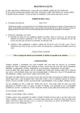 66
RESUMO DA LIÇÃO
A. Deus supervisiona cuidadosamente a nossa vida e nos disciplina quando não Lhe obedecemos.
B. Nós seremos podados para produzir mais frutos. Precisamos confiar Nele durante esse processo difícil.
D. Quando ficamos próximos a Cristo por meio da obediência, Cristo produz mais frutos em nós.
TAREFAS DE CASA
 Versículos para Decorar: João 15:4-5
“Permaneçam em mim, e eu permanecerei em vocês. Nenhum ramo pode dar fruto por si mesmo, se não permanecer na
videira. Vocês também não podem dar fruto, se não permanecerem em mim. Eu sou a videira, vocês são os ramos. Se
alguém permanecer em mim e eu nele, esse dá muito fruto; pois sem mim vocês não podem fazer coisa alguma”.
 Desenvolva intimidade com Cristo
1. Mantenha um diário de sua caminhada espiritual com Deus. Anote as coisas em sua vida que lhe
impedem de pertencer plenamente a Ele. Peça a Deus para remover esses obstáculos em sua vida
um por um, para que você possa se concentrar na adoração a Ele.
2. Agradeça a Deus regularmente e valorize a eleição que Ele fez de você e de todo o povo. Você é
especial não por causa do que você fez ou fará, mas porque Ele o escolheu para trabalhar, através de
você.
A graça de Deus é tremenda
Não se esqueça de anotar seu crescimento. E vitórias na agenda ou no caderno.
CONCLUSÃO
Parabéns discípulo e discipulador por terem concluído mais uma etapa do processo de crescimento
espiritual em Cristo. Certamente você, discípulo de Jesus, cresceu para um nível mais alto de maturidade,
intimidade e conhecimento de Deus, conhecimento de você mesmo e conhecimento de seus irmãos.
Como na última lição deste manual, você foi escolhido pelo Senhor para produzir muitos frutos. Sabemos
que você já está produzindo frutos, pois está corretamente ligado à Videira que é Jesus. O Pai garantirá que
esta frutificação continue, para o louvor e glória de Seu Filho Jesus.
Sua igreja está muito feliz por esse avanço em sua vida, pois há muito você passou do estágio de menino e
marcha agora rumo a uma maturidade maior. Deus pode confiar a você as verdadeiras riquezas do Seu bom
tesouro. Você já é um filho crescido que pode assumir responsabilidades no lar e cumprir mandados do Pai.
Um dos mandados do Pai é cuidar dos “irmãos mais novos”. Você pode cuidar de outros que estão
ingressando na Família de Deus. Na igreja, na célula, no trabalho, você certamente já teve a oportunidade
de influenciar pessoas e conduzi-las a Cristo. Nada mais natural do que cuidar desses bebês para o Senhor.
Se você discípula, parabéns!
Continue o bom trabalho e Deus o honrará.
Continue conosco nessa empreitada de cumprir a Grande Comissão de Jesus, tanto n sua vida como na dos
outros. Continue a praticar estes ensinos, e ao mesmo tempo avance para o nível três. Deus tem muito mais!
Ajude o Rei Jesus a fazer com que a terra se encha do conhecimento da glória do SENHOR, como as
águas cobrem o mar (Habacuque 2:14) !
 