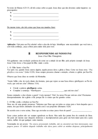 7
No texto de Mateus 6:25-33, dê três coisas sobre as quais Jesus disse que não devemos andar inquietos ou
preocupados:
a. ______________________________________________
b. ______________________________________________
c. ______________________________________________.
Do mesmo texto, cite três coisas que Jesus nos mandou fazer:
a. ______________________________________________
b. ______________________________________________
c. ______________________________________________.
Aplicação: Fale para seu Pai celestial sobre o deu dia de hoje. Identifique uma necessidade que você tem e,
com toda confiança, peça a Deus para cuidar dela para você.
B RESPONDENDO AO NOSSO PAI
Jesus é Seu Filho Primogênito
Nós ganhamos uma revelação poderosa de como ser a atitude de um filho pelo próprio exemplo de Jesus.
Jesus Cristo levou o Seu papel de filho muito a sério.
1. O Filho honra o Seu Pai
Vez após vez, quando Jesus curava alguém, aquela pessoa dava a glória a Deus. Certa vez Jesus orou: “Pai,
glorifica o teu nome” (João 12:28). Jesus sempre procurou chamar a atenção, a honra e a glória par Seu Pai.
Observe que Jesus disse no sermão da Montanha:
“Assim brilhe a luz de vocês diante dos homens, para que vejam as suas boas obras e glorifiquem ao Pai de
vocês, que está nos céus” (Mateus 5:16).
 Circule a palavra glorifiquem acima.
 Complete a sentença: “Glorifiquem _____________________, que está nos céus”.
Somos ensinados a dar a honra a quem? A nós mesmos? Não! Ao nosso Pai que está nos céus! Precisamos
desesperadamente dar a glória a Ele porque Ele é o único que faz grandes coisas.
2 . O Filho confia e obedece ao Seu Pai
Deus nos dá uma grande promessa: “Sabemos que Deus age em todas as coisas para o bem daqueles que o
amam, dos que foram chamados de acordo com o seu propósito (Romanos 8:28)
De acordo com o verso acima, Deus age em todas as coisas para o bem de quem? ____________________
Essas coisas podem não ser sempre agradáveis ou fáceis. Mas nada fica jamais fora do controle de Deus.
Ele pode até mesmo usar situações dolorosas e incompreensíveis para gerar um bem maior para nós e para
outros, melhor do que qualquer outra maneira.
Testemunho de um jovem: “Eu estava procurando trabalho, daí eu encontrei um bem interessante, mas
pagava pouco. O salário daquele trabalho não dava para cobrir as minhas despesas, principalmente
 