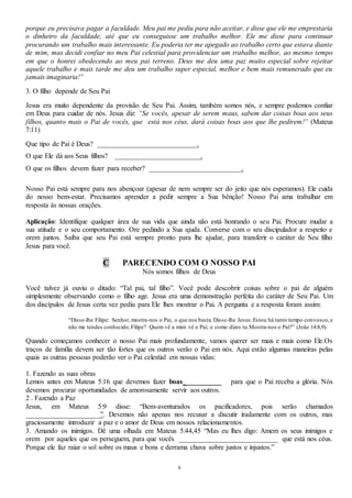 8
porque eu precisava pagar a faculdade. Meu pai me pediu para não aceitar, e disse que ele me emprestaria
o dinheiro da faculdade, até que eu conseguisse um trabalho melhor. Ele me disse para continuar
procurando um trabalho mais interessante. Eu poderia ter me apegado ao trabalho certo que estava diante
de mim, mas decidi confiar no meu Pai celestial para providenciar um trabalho melhor, ao mesmo tempo
em que o honrei obedecendo ao meu pai terreno. Deus me deu uma paz muito especial sobre rejeitar
aquele trabalho e mais tarde me deu um trabalho super especial, melhor e bem mais remunerado que eu
jamais imaginaria!”
3. O filho depende de Seu Pai
Jesus era muito dependente da provisão de Seu Pai. Assim, também somos nós, e sempre podemos confiar
em Deus para cuidar de nós. Jesus diz: “Se vocês, apesar de serem maus, sabem dar coisas boas aos seus
filhos, quanto mais o Pai de vocês, que está nos céus, dará coisas boas aos que lhe pedirem!” (Mateus
7:11)
Que tipo de Pai é Deus? ____________________________.
O que Ele dá aos Seus filhos? ________________________.
O que os filhos devem fazer para receber? __________________________.
Nosso Pai está sempre para nos abençoar (apesar de nem sempre ser do jeito que nós esperamos). Ele cuida
do nosso bem-estar. Precisamos aprender a pedir sempre a Sua bênção! Nosso Pai ama trabalhar em
resposta às nossas orações.
Aplicação: Identifique qualquer área de sua vida que ainda não está honrando o seu Pai. Procure mudar a
sua atitude e o seu comportamento. Ore pedindo a Sua ajuda. Converse com o seu discipulador a respeito e
orem juntos. Saiba que seu Pai está sempre pronto para lhe ajudar, para transferir o caráter de Seu filho
Jesus para você.
C PARECENDO COM O NOSSO PAI
Nós somos filhos de Deus
Você talvez já ouviu o ditado: “Tal pai, tal filho”. Você pode descobrir coisas sobre o pai de alguém
simplesmente observando como o filho age. Jesus era uma demonstração perfeita do caráter de Seu Pai. Um
dos discípulos de Jesus certa vez pediu para Ele lhes mostrar o Pai. A pergunta e a resposta foram assim:
“Disse-lhe Filipe: Senhor, mostra-nos o Pai, o que nos basta.Disse-lhe Jesus:Estou há tanto tempo convosco,e
não me tendes conhecido,Filipe? Quem vê a mim vê o Pai; e como dizes tu:Mostra-nos o Pai?” (João 14:8,9).
Quando começamos conhecer o nosso Pai mais profundamente, vamos querer ser mais e mais como Ele.Os
traços de família devem ser tão fortes que os outros verão o Pai em nós. Aqui estão algumas maneiras pelas
quais as outras pessoas poderão ver o Pai celestial em nossas vidas:
1. Fazendo as suas obras
Lemos antes em Mateus 5:16 que devemos fazer boas __________ para que o Pai receba a glória. Nós
devemos procurar oportunidades de amorosamente servir aos outros.
2 . Fazendo a Paz
Jesus, em Mateus 5:9 disse: “Bem-aventurados os pacificadores, pois serão chamados
_____________________”. Devemos não apenas nos recusar a discutir iradamente com os outros, mas
graciosamente introduzir a paz e o amor de Deus em nossos relacionamentos.
3. Amando os inimigos. Dê uma olhada em Mateus 5:44,45 “Mas eu lhes digo: Amem os seus inimigos e
orem por aqueles que os perseguem, para que vocês ____________________________ que está nos céus.
Porque ele faz raiar o sol sobre os maus e bons e derrama chuva sobre justos e injustos.”
 