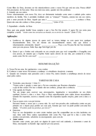 9
Como filhos de Deus, devemos ser tão misericordiosos como o nosso Pai que está nos céus. Parece difícil!
Nós precisamos do Seu amor. Deus nos dará esse amor, quando nós Lhe pedirmos.
4. Amando uns aos outros
Nosso relacionamento com nosso Pai, deve ser diretamente traduzido como amor e cuidado pelos outros
membros da família. Não é permitida rivalidade entre as “crianças!” “Amados, amemo-nos uns aos outros,
pois o amor procede de Deus. Aquele que ama é _____________________________ e conhece a Deus.
Quem não ama não conhece a Deus, porque ___________ “ (João 4:7,8).
5. Expandindo a família de Deus
Deus quer uma grande família! Jesus cumpriu o que o Seu Pai Lhe propôs. E agora Ele nos envia para
completar a tarefa. “Assim como me enviastes ao mundo, eu os enviei ao mundo” (João 17:18).
Aplicação:
a. Lembre-se de alguma pessoa de quem você se tornou inimigo ou com quem teve qualquer
desentendimento forte. Ou até mesmo um desentendimento menor, mas que deixou o
relacionamento estremecido. Quem? _______________ . Peça a seu Pai para lhe dar Seu tremendo
amor por esta pessoa. Então faça algo bem legal por ela.
b. Quem é que o Senhor está colocando no seu coração para que você compartilhe o Evangelho com
essa pessoa, de maneira que o Espírito Santo opere através de sua vida, par conduzi-la a Cristo,
assim como Ele fez com você? ___________________.
RESUMO DA LIÇÃO
A. Nosso Pai nos ama, faz suprimentos e nos conduz.
B. Conhecer e amar nosso Pai tornam a confiança e a obediência desejáveis e naturais.
C. Quando nos tornamos mais parecidos com o nosso Pai, outros notarão a semelhança através de nosso
amor pelos outros.
TAREFAS DE CASA
 Versículos para decorar: I João 2.1
“Vejam como é grande o amor que o Pai nos concedeu: que fôssemos chamados ______________
o que de fato somos! Por isso o mundo não nos conhece, porque não o conheceu.
 Uma agenda de Oração
Tire um tempo para escrever suas preocupações, inquietações e necessidades no seu diário
espiritual. Escreva a data e a hora. Peça a Deus especificamente para cuidar dessas necessidades.
Quando Ele responder, escreva a maneira como Ele respondeu àquelas orações, junto com a data e a
hora.
 Faça as pazes com o seu pai terreno
Devemos honrar o nosso pai e a nossa mãe. Se você tem pecados não confessados contra seu pai,
primeiro ore e depois peça perdão aos seus pais. Garanta que você vai pedir perdão com uma boa
atitude: “O senhor pode me perdoar, por favor?”
 Entrevista
Peça ao seu discipulador ou outro crente maduro para lhe compartilhar um ou dois incidentes em
suas vidas onde Deus cuidou especialmente dele como Pai. Veja qual foi a luta e como Deus
atendeu com provisão, sabedoria ou encorajamento para com ele.
 Amar outros
Encontre outro crente, que pode ser alguém de quem você está cuidando, e demonstre o amor de
Deus, encorajando ou fazendo algo especial por essa pessoa.
 