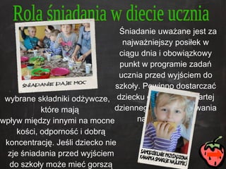 Śniadanie uważane jest za najważniejszy posiłek w ciągu dnia i obowiązkowy punkt w programie zadań ucznia przed wyjściem do szkoły. Powinno dostarczać dziecku ok. jednej czwartej dziennego zapotrzebowania na energię oraz wybrane   składniki odżywcze, które mają  wpływ między innymi na mocne kości, odporność i dobrą koncentrację. Jeśli dziecko nie zje śniadania przed wyjściem do szkoły może mieć gorszą zdolność koncentracji i trudniej mu będzie przyswoić przekazywane na lekcjach informacje.  Rola śniadania w diecie ucznia 