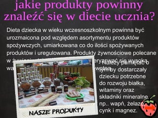 Dieta dziecka w wieku wczesnoszkolnym powinna być urozmaicona pod względem asortymentu produktów spożywczych, umiarkowana co do ilości spożywanych produktów i uregulowana. Produkty żywnościowe polecane w żywieniu dzieci powinny charakteryzować się wysoką wartością odżywczą i jakością zdrowotną.  jakie produkty powinny  znaleźć się w diecie ucznia? Należy pamiętać o tym by dostarczały dziecku potrzebne do rozwoju białka, witaminy oraz składniki mineralne np.. wapń, żelazo, cynk i magnez. 