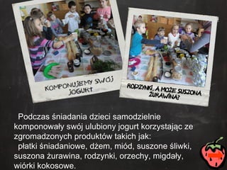 Podczas śniadania dzieci samodzielnie komponowały swój ulubiony jogurt korzystając ze zgromadzonych produktów takich jak: płatki śniadaniowe, dżem, miód, suszone śliwki, suszona żurawina, rodzynki, orzechy, migdały, wiórki kokosowe. 