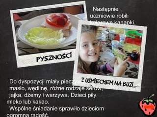 Następnie uczniowie robili kolorowe kanapki. Do dyspozycji miały pieczywo,  masło, wędlinę, różne rodzaje serów,  jajka, dżemy i warzywa. Dzieci piły mleko lub kakao.  Wspólne śniadanie sprawiło dzieciom ogromną radość. 