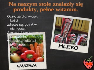 Na naszym stole znalazły się  produkty, pełne witamin. Oczy, gardło, włosy, kości zdrowe są, gdy A w nich gości. A w marchewce, pomidorze,  w maśle, mleku też być może. 