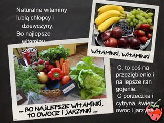 Naturalne witaminy lubią chłopcy i dziewczyny. Bo najlepsze witaminy to owoce i jarzyny. C, to coś na przeziębienie i na lepsze ran gojenie. C porzeczka i cytryna, świeży owoc i jarzyna 