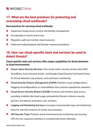 www.infosectrain.com
17. What are the best practices for protecting and
overseeing cloud workloads?
Best practices for securing cloud workloads:
Implement strong access control and identity management
Encrypt data in transit and at rest
Regularly audit and monitor cloud resources
Implement robust backup and disaster recovery procedures
18. How can cloud-specific tools and services be used to
detect threats?
Cloud-specific tools and services offer unique capabilities for threat detection
in cloud environments.
Cloud-native Security Services: Uses cloud-native security services like AWS
GuardDuty, Azure Security Center, and Google Cloud Security Command Center
for threat detection, log analysis, and continuous monitoring.
Cloud Security Posture Management (CSPM): Monitors cloud configurations,
flagging misconfigurations or vulnerabilities that could be exploited by attackers.
Cloud Access Security Brokers (CASB): Controls and monitors data access,
providing visibility into cloud usage and potential threats, enforces security
policies, and detects anomalous user activities.
Logging and Monitoring Services: Leverages cloud provider logs and monitoring
tools for real-time analysis of events and anomalies.
API Security Tools: Protects cloud environments by monitoring and securing
APIs for any suspicious activities or unauthorized access attempts.
 