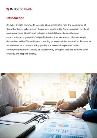 Introduction
As cyber threats continue to increase at an accelerated rate, the importance of
threat hunting in cybersecurity has grown significantly. Professionals in this field
must proactively identify and mitigate potential threats before they can
compromise an organization's digital infrastructure. As a result, there is a high
demand for skilled Threat Hunters, leading to a competitive job market. To excel in
an interview for a threat hunting profile, it is essential to possess both a
comprehensive understanding of cybersecurity principles and the ability to think
critically and respond quickly.
 