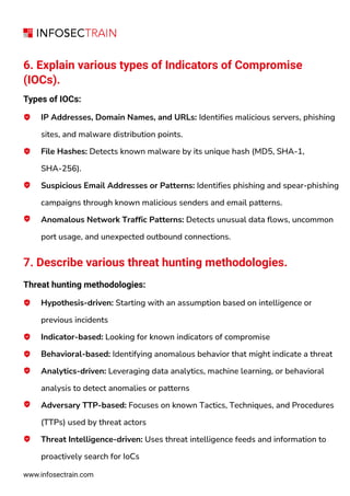 www.infosectrain.com
6. Explain various types of Indicators of Compromise
(IOCs).
Types of IOCs:
IP Addresses, Domain Names, and URLs: Identifies malicious servers, phishing
sites, and malware distribution points.
File Hashes: Detects known malware by its unique hash (MD5, SHA-1,
SHA-256).
Suspicious Email Addresses or Patterns: Identifies phishing and spear-phishing
campaigns through known malicious senders and email patterns.
Anomalous Network Traffic Patterns: Detects unusual data flows, uncommon
port usage, and unexpected outbound connections.
7. Describe various threat hunting methodologies.
Threat hunting methodologies:
Hypothesis-driven: Starting with an assumption based on intelligence or
previous incidents
Indicator-based: Looking for known indicators of compromise
Behavioral-based: Identifying anomalous behavior that might indicate a threat
Analytics-driven: Leveraging data analytics, machine learning, or behavioral
analysis to detect anomalies or patterns
Adversary TTP-based: Focuses on known Tactics, Techniques, and Procedures
(TTPs) used by threat actors
Threat Intelligence-driven: Uses threat intelligence feeds and information to
proactively search for IoCs
 