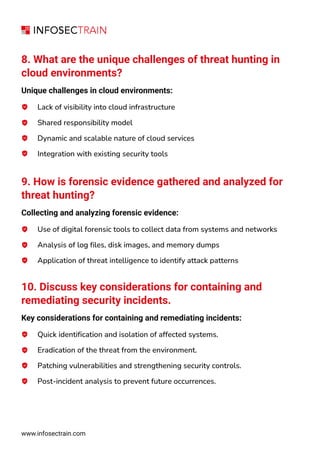 8. What are the unique challenges of threat hunting in
cloud environments?
Unique challenges in cloud environments:
Lack of visibility into cloud infrastructure
Shared responsibility model
Dynamic and scalable nature of cloud services
Integration with existing security tools
9. How is forensic evidence gathered and analyzed for
threat hunting?
Collecting and analyzing forensic evidence:
Use of digital forensic tools to collect data from systems and networks
Analysis of log files, disk images, and memory dumps
Application of threat intelligence to identify attack patterns
10. Discuss key considerations for containing and
remediating security incidents.
Key considerations for containing and remediating incidents:
Quick identification and isolation of affected systems.
Eradication of the threat from the environment.
Patching vulnerabilities and strengthening security controls.
Post-incident analysis to prevent future occurrences.
www.infosectrain.com
 