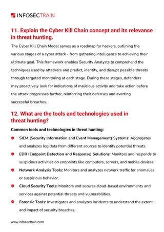 11. Explain the Cyber Kill Chain concept and its relevance
in threat hunting.
The Cyber Kill Chain Model serves as a roadmap for hackers, outlining the
various stages of a cyber attack - from gathering intelligence to achieving their
ultimate goal. This framework enables Security Analysts to comprehend the
techniques used by attackers and predict, identify, and disrupt possible threats
through targeted monitoring at each stage. During these stages, defenders
may proactively look for indications of malicious activity and take action before
the attack progresses further, reinforcing their defenses and averting
successful breaches.
12. What are the tools and technologies used in
threat hunting?
Common tools and technologies in threat hunting:
SIEM (Security Information and Event Management) Systems: Aggregates
and analyzes log data from different sources to identify potential threats.
EDR (Endpoint Detection and Response) Solutions: Monitors and responds to
suspicious activities on endpoints like computers, servers, and mobile devices.
Network Analysis Tools: Monitors and analyzes network traffic for anomalies
or suspicious behavior.
Cloud Security Tools: Monitors and secures cloud-based environments and
services against potential threats and vulnerabilities.
Forensic Tools: Investigates and analyzes incidents to understand the extent
and impact of security breaches.
www.infosectrain.com
 