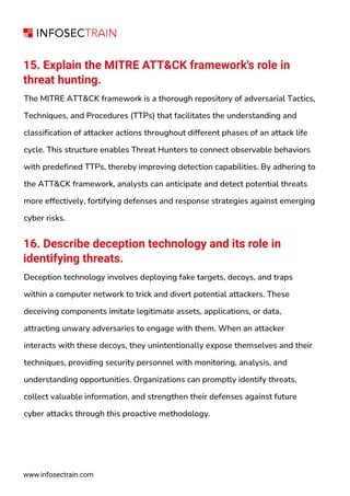 15. Explain the MITRE ATT&CK framework's role in
threat hunting.
The MITRE ATT&CK framework is a thorough repository of adversarial Tactics,
Techniques, and Procedures (TTPs) that facilitates the understanding and
classification of attacker actions throughout different phases of an attack life
cycle. This structure enables Threat Hunters to connect observable behaviors
with predefined TTPs, thereby improving detection capabilities. By adhering to
the ATT&CK framework, analysts can anticipate and detect potential threats
more effectively, fortifying defenses and response strategies against emerging
cyber risks.
16. Describe deception technology and its role in
identifying threats.
Deception technology involves deploying fake targets, decoys, and traps
within a computer network to trick and divert potential attackers. These
deceiving components imitate legitimate assets, applications, or data,
attracting unwary adversaries to engage with them. When an attacker
interacts with these decoys, they unintentionally expose themselves and their
techniques, providing security personnel with monitoring, analysis, and
understanding opportunities. Organizations can promptly identify threats,
collect valuable information, and strengthen their defenses against future
cyber attacks through this proactive methodology.
www.infosectrain.com
 