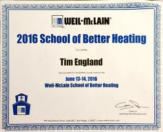 uSYEARS
2016 School of Better Heating
This Certifies
Tim England
has successfully completed course work forthe
June 13-14,2016
Weil-McLainSchool ofBetterHeating
Director
Learning and Development
999 McClintock Drive. Suite 200 | BurrRidge. IL60527 |www.weil-mclain.com
 