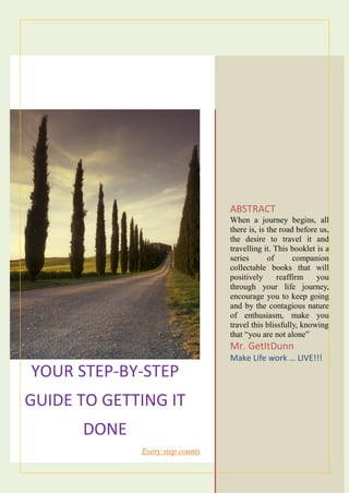 YOUR STEP-BY-STEP
GUIDE TO GETTING IT
DONE
Every step counts
ABSTRACT
When a journey begins, all
there is, is the road before us,
the desire to travel it and
travelling it. This booklet is a
series of companion
collectable books that will
positively reaffirm you
through your life journey,
encourage you to keep going
and by the contagious nature
of enthusiasm, make you
travel this blissfully, knowing
that “you are not alone”
Mr. GetItDunn
Make Life work … LIVE!!!
 