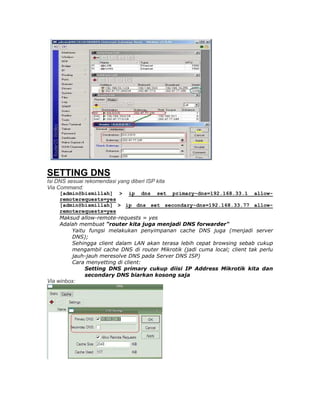 SETTING DNS
Isi DNS sesuai rekomendasi yang diberi ISP kita
Via Command:
     [admin@bismillah] > ip dns set primary-dns=192.168.33.1 allow-
     remoterequests=yes
     [admin@bismillah] > ip dns set secondary-dns=192.168.33.77 allow-
     remoterequests=yes
     Maksud allow-remote-requests = yes
     Adalah membuat "router kita juga menjadi DNS forwarder"
         Yaitu fungsi melakukan penyimpanan cache DNS juga (menjadi server
         DNS);
         Sehingga client dalam LAN akan terasa lebih cepat browsing sebab cukup
         mengambil cache DNS di router Mikrotik (jadi cuma local; client tak perlu
         jauh-jauh meresolve DNS pada Server DNS ISP)
         Cara menyetting di client:
              Setting DNS primary cukup diisi IP Address Mikrotik kita dan
              secondary DNS biarkan kosong saja
Via winbox:
 