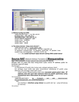 [x] Melihat konfigurasi DNS
    [admin@bismillah] > ip dns print
    primary-dns: 192.168.33.1
    secondary-dns: 192.168.33.77
    allow-remote-requests: yes
    cache-size: 2048KiB
    cache-max-ttl: 1w
    cache-used: 16KiB

[x] Tes akses domain; "ping nama domain"...
    [admin@bismillah] > ping yahoo.com
    216.109.112.135 64 byte ping: ttl=48 time=250 ms
    10 packets transmitted, 10 packets received, 0% packet loss
    round-trip min/avg/max = 571/571.0/571 ms
        >>> Jika sudah berhasil reply berarti seting DNS sudah benar



Source NAT (Network Address Translation) / Masquerading
Agar client computer di lokal network bisa terkoneksi ke internet
Dengan NAT ini maka kita bisa meng-share suatu nomor IP address public ke
komputer client (IP lokal)
Keuntungan:
    [x] Menghemat IP public kita (cukup satu sebagai gateway lokal)
    [x] Jaringan local (LAN) kita akan tersembunyi dibelakang IP publik yang
    diberikan ISP sehingga relatif lebih aman
         Sebab dengan Masquerading maka akan merubah paket-paket data IP
         address asal dan port dari network lokal ke publik (gateway) yang
         selanjutnya baru diteruskan ke jaringan internet
Via Command:
    [admin@bismillah]>       ip     firewall      nat     add       chain=srcnat
    action=masquerade out-interface=public
      Ket:
        out-interface= interface yang keluar (ip publik dari isp - yang terhubung
        ke internet)
Via winbox:
 