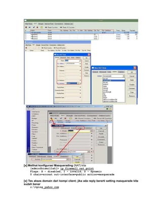 [x] Melihat konfigurasi Masquerading (NAT) kita
    [admin@bismillah]> ip firewall nat print
    Flags: X - disabled, I - invalid, D - dynamic
    0 chain=srcnat out-interface=public action=masquerade

[x] Tes akses domain dari kompi client; jika ada reply berarti setting masquerade kita
sudah benar
    c:>ping yahoo.com
 
