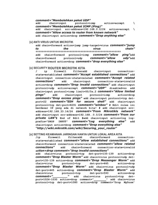 comment=”Membolehkan peket UDP”
    add      chain=input      protocol=icmp     action=accept       
    comment=”Membolehkan peket ICMP (Ping)”
    add  chain=input   src-address=192.168.0.0/24  action=accept    
    comment=”Allow access to router from known network”
    add chain=input action=drop comment=”Drop anything else”

[x] ANTI VIRUS UNTUK MICROTIK
    add chain=forward action=jump jump-target=virus comment=”jump
    to                the                 virus               chain”
    +++++++++++++++++++++++++++++++++++++++++++++++++++++++
    add   chain=forward   protocol=icmp   comment=”allow    ping”add
    chain=forward     protocol=udp      comment=”allow      udp”add
    chain=forward action=drop comment=”drop everything else”

[x] SECURITY ROUTER MICROTIK KITA
    /     ip    firewall      filteradd     chain=input    connection-
    state=established comment=”Accept established connections” add
    chain=input connection-state=related comment=”Accept related
    connections”     add      chain=input     connection-state=invalid
    action=drop comment=”Drop invalid connections” add chain=input
    protocol=udp action=accept comment=”UDP” disabled=no add
    chain=input protocol=icmp limit=50/5s,2 comment=”Allow limited
    pings”     add      chain=input      protocol=icmp     action=drop
    comment=”Drop excess pings” add chain=input protocol=tcp dst-
    port=22 comment=”SSH for secure shell” add chain=input
    protocol=tcp dst-port=8291 comment=”winbox” # Edit rules ini
    berdasar IP yang ada di network kita! # add chain=input src-
    address=192.168.33.14/24 comment=”From Mikrotikls network”
    add chain=input src-address=192.168..0.0/24 comment=”From our
    private LAN”# End of Edit #add chain=input action=log log-
    prefix=”DROP   INPUT”    comment=”Log      everything   else”  add
    chain=input action=drop comment=”Drop everything else”
    “http://wiki.mikrotik.com/wiki/Securing_your_router“

[x] SETTING KEAMANAN JARINGAN HANYA UNTUK LOKAL AREA KITA
    /ip     firewall       filteradd     chain=forward     connection-
    state=established comment=”allow established connections” add
    chain=forward connection-state=related comment=”allow related
    connections”     add     chain=forward    connection-state=invalid
    action=drop comment=”drop invalid connections”
    add   chain=virus    protocol=tcp   dst-port=135-139   action=drop
    comment=”Drop Blaster Worm” add chain=virus protocol=udp dst-
    port=135-139 action=drop comment=”Drop Messenger Worm” add
    chain=virus       protocol=tcp       dst-port=445      action=drop
    comment=”Drop Blaster Worm” add chain=virus protocol=udp
    dst-port=445 action=drop comment=”Drop Blaster Worm” add
    chain=virus       protocol=tcp       dst-port=593      action=drop
    comment=”________”         add   chain=virus   protocol=tcp   dst-
    port=1024-1030 action=drop comment=”________” add chain=virus
    protocol=tcp dst-port=1080 action=drop comment=”Drop MyDoom”
 