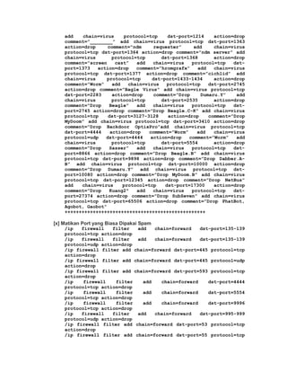 add    chain=virus     protocol=tcp    dst-port=1214     action=drop
    comment=”________” add chain=virus protocol=tcp dst-port=1363
    action=drop     comment=”ndm      requester”     add     chain=virus
    protocol=tcp dst-port=1364 action=drop comment=”ndm server” add
    chain=virus       protocol=tcp       dst-port=1368       action=drop
    comment=”screen    cast”    add  chain=virus    protocol=tcp    dst-
    port=1373   action=drop    comment=”hromgrafx”    add    chain=virus
    protocol=tcp dst-port=1377 action=drop comment=”cichlid” add
    chain=virus     protocol=tcp     dst-port=1433-1434      action=drop
    comment=”Worm”    add   chain=virus    protocol=tcp    dst-port=2745
    action=drop comment=”Bagle Virus” add chain=virus protocol=tcp
    dst-port=2283     action=drop    comment=”Drop      Dumaru.Y”    add
    chain=virus       protocol=tcp       dst-port=2535       action=drop
    comment=”Drop    Beagle”    add  chain=virus    protocol=tcp    dst-
    port=2745 action=drop comment=”Drop Beagle.C-K” add chain=virus
    protocol=tcp    dst-port=3127-3128     action=drop     comment=”Drop
    MyDoom” add chain=virus protocol=tcp dst-port=3410 action=drop
    comment=”Drop Backdoor OptixPro”add chain=virus protocol=tcp
    dst-port=4444    action=drop    comment=”Worm”    add    chain=virus
    protocol=udp   dst-port=4444    action=drop    comment=”Worm”    add
    chain=virus       protocol=tcp       dst-port=5554       action=drop
    comment=”Drop    Sasser”    add  chain=virus    protocol=tcp    dst-
    port=8866 action=drop comment=”Drop Beagle.B” add chain=virus
    protocol=tcp dst-port=9898 action=drop comment=”Drop Dabber.A-
    B” add chain=virus protocol=tcp dst-port=10000 action=drop
    comment=”Drop Dumaru.Y” add chain=virus protocol=tcp dst-
    port=10080 action=drop comment=”Drop MyDoom.B” add chain=virus
    protocol=tcp dst-port=12345 action=drop comment=”Drop NetBus”
    add   chain=virus     protocol=tcp    dst-port=17300     action=drop
    comment=”Drop    Kuang2″    add  chain=virus    protocol=tcp    dst-
    port=27374 action=drop comment=”Drop SubSeven” add chain=virus
    protocol=tcp dst-port=65506 action=drop comment=”Drop PhatBot,
    Agobot, Gaobot”
    ++++++++++++++++++++++++++++++++++++++++++++++++++

[x] Matikan Port yang Biasa Dipakai Spam
    /ip   firewall   filter  add   chain=forward    dst-port=135-139
    protocol=tcp action=drop
    /ip   firewall   filter  add   chain=forward    dst-port=135-139
    protocol=udp action=drop
    /ip firewall filter add chain=forward dst-port=445 protocol=tcp
    action=drop
    /ip firewall filter add chain=forward dst-port=445 protocol=udp
    action=drop
    /ip firewall filter add chain=forward dst-port=593 protocol=tcp
    action=drop
    /ip    firewall   filter   add    chain=forward    dst-port=4444
    protocol=tcp action=drop
    /ip    firewall   filter   add    chain=forward    dst-port=5554
    protocol=tcp action=drop
    /ip    firewall   filter   add    chain=forward    dst-port=9996
    protocol=tcp action=drop
    /ip   firewall   filter  add   chain=forward    dst-port=995-999
    protocol=udp action=drop
    /ip firewall filter add chain=forward dst-port=53 protocol=tcp
    action=drop
    /ip firewall filter add chain=forward dst-port=55 protocol=tcp
 