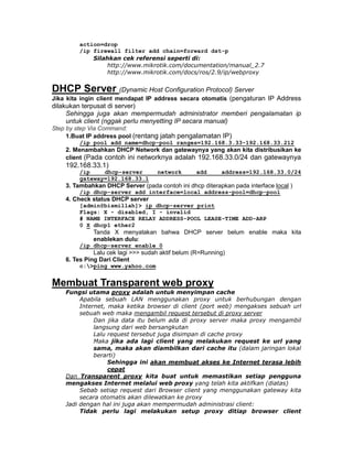 action=drop
         /ip firewall filter add chain=forward dst-p
             Silahkan cek referensi seperti di:
                 http://www.mikrotik.com/documentation/manual_2.7
                 http://www.mikrotik.com/docs/ros/2.9/ip/webproxy


DHCP Server (Dynamic Host Configuration Protocol) Server
Jika kita ingin client mendapat IP address secara otomatis (pengaturan IP Address
dilakukan terpusat di server)
     Sehingga juga akan mempermudah administrator memberi pengalamatan ip
     untuk client (nggak perlu menyetting IP secara manual)
Step by step Via Command:
     1.Buat IP address pool (rentang jatah pengalamatan IP)
         /ip pool add name=dhcp-pool ranges=192.168.3.33-192.168.33.212
    2. Menambahkan DHCP Network dan gatewaynya yang akan kita distribusikan ke
    client (Pada contoh ini networknya adalah 192.168.33.0/24 dan gatewaynya
    192.168.33.1)
         /ip    dhcp-server         network       add      address=192.168.33.0/24
         gateway=192.168.33.1
    3. Tambahkan DHCP Server (pada contoh ini dhcp diterapkan pada interface local )
         /ip dhcp-server add interface=local address-pool=dhcp-pool
    4. Check status DHCP server
         [admin@bismillah]> ip dhcp-server print
         Flags: X - disabled, I - invalid
         # NAME INTERFACE RELAY ADDRESS-POOL LEASE-TIME ADD-ARP
         0 X dhcp1 ether2
             Tanda X menyatakan bahwa DHCP server belum enable maka kita
             enablekan dulu:
         /ip dhcp-server enable 0
              Lalu cek lagi >>> sudah aktif belum (R=Running)
    6. Tes Ping Dari Client
         c:>ping www.yahoo.com


Membuat Transparent web proxy
    Fungsi utama proxy adalah untuk menyimpan cache
         Apabila sebuah LAN menggunakan proxy untuk berhubungan dengan
         Internet, maka ketika browser di client (port web) mengakses sebuah url
         sebuah web maka mengambil request tersebut di proxy server
              Dan jika data itu belum ada di proxy server maka proxy mengambil
              langsung dari web bersangkutan
              Lalu request tersebut juga disimpan di cache proxy
              Maka jika ada lagi client yang melakukan request ke url yang
              sama, maka akan diambilkan dari cache itu (dalam jaringan lokal
              berarti)
                   Sehingga ini akan membuat akses ke Internet terasa lebih
                   cepat
    Dan Transparent proxy kita buat untuk memastikan setiap pengguna
    mengakses Internet melalui web proxy yang telah kita aktifkan (diatas)
         Sebab setiap request dari Browser client yang menggunakan gateway kita
         secara otomatis akan dilewatkan ke proxy
    Jadi dengan hal ini juga akan mempermudah administrasi client:
         Tidak perlu lagi melakukan setup proxy ditiap browser client
 