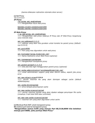 (karena dilakukan redirection otomatis disisi server)

[x] Set Proxy
Via Command:
IP Proxy
    /ip proxy set enabled=yes
    >>> Mengaktifkan fiture web proxy

    maximal-client-connections=1000
    maximal-server-connections=1000

IP Web-Proxy
    / ip web-proxy set enabled=yes
    >>> Mengaktifkan web proxy (adanya IP Proxy dan IP Web-Proxy tergantung
    versi mikrotik kita)

    set src-address=0.0.0.0
    >>> address yang akan kita gunakan untuk koneksi ke parent proxy (default-
    nya 0.0.0.0)

    set port=8080
    >>> Port yang mau digunakan untuk web proxy

    set hostname=”proxy.bismillah.com”
    >>> Nama Hostname untuk Web Proxy (optional)

    set transparent-proxy=yes
    >>> Mengaktifkan transparant proxy

    set parent-proxy=0.0.0.0:0
    >>> Diisi jika kita ingin menggunakan parent proxy (optional)

    set cache-administrator=”arrohwany@bismillah.com”
    >>> email administrator support yang akan dikirim status, seperti jika proxy
    error

    set max-object-size=8192KiB
    >>> ukuran maximal file yang          akan   disimpan   sebagai   cache   (default
    4096Kilobytes)

    set cache-drive=system
    >>> drive tempat penyimpanan cache

    set max-cache-size=unlimited
    >>> ukuran maximal hardisk yang akan dipakai sebagai penyimpan file cache
    (misalnya 3 kali total RAM atau unlimited)

    set max-ram-cache-size=unlimited
    >>> maximal ram yang akan digunakan untuk cache


[x] Membuat Rule NAT untuk transparent proxy
Me-redirect port web ke transparent proxy:
"Mengarahkan semua trafik yang menuju Port 80,3128,8000 kita belokkan
menuju port 8080, yaitu portnya Web-Proxy"
 