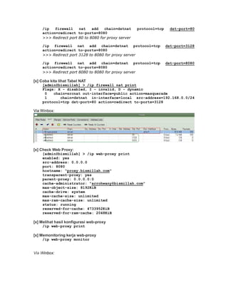/ip   firewall    nat    add   chain=dstnat     protocol=tcp     dst-port=80
    action=redirect to-ports=8080
    >>> Redirect port 80 to 8080 for proxy server

    /ip firewall nat add chain=dstnat protocol=tcp                 dst-port=3128
    action=redirect to-ports=8080
    >>> Redirect port 3128 to 8080 for proxy server

    /ip firewall nat add chain=dstnat protocol=tcp                 dst-port=8080
    action=redirect to-ports=8080
    >>> Redirect port 8080 to 8080 for proxy server

[x] Coba kita lihat Tabel NAT
    [admin@bismillah] > /ip firewall nat print
    Flags: X - disabled, I - invalid, D - dynamic
     0   chain=srcnat out-interface=public action=masquerade
     1      chain=dstnat in-interface=local src-address=192.168.0.0/24
    protocol=tcp dst-port=80 action=redirect to-ports=3128

Via Winbox:




[x] Check Web Proxy:
    [admin@bismillah] > /ip web-proxy print
    enabled: yes
    src-address: 0.0.0.0
    port: 8080
    hostname: "proxy.bismillah.com"
    transparent-proxy: yes
    parent-proxy: 0.0.0.0:0
    cache-administrator: "arrohwany@bismillah.com"
    max-object-size: 8192KiB
    cache-drive: system
    max-cache-size: unlimited
    max-ram-cache-size: unlimited
    status: running
    reserved-for-cache: 4733952KiB
    reserved-for-ram-cache: 2048KiB

[x] Melihat hasil konfigurasi web-proxy
    /ip web-proxy print

[x] Memonitoring kerja web-proxy
    /ip web-proxy monitor


Via Winbox:
 