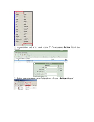 [x] mengaktifkan web proxy pada menu IP>Proxy>Access>Setting (check box
enable)




[x] Setting parameter pada menu IP>Web Proxy>Access >Setting>General
 