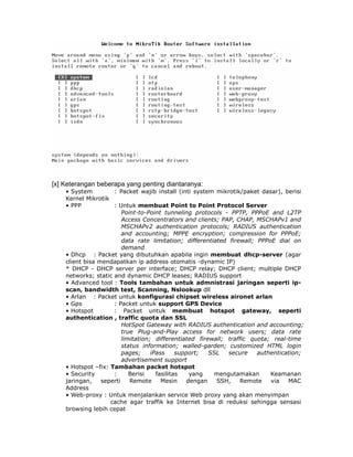 [x] Keterangan beberapa yang penting diantaranya:
    • System         : Packet wajib install (inti system mikrotik/paket dasar), berisi
    Kernel Mikrotik
    • PPP            : Untuk membuat Point to Point Protocol Server
                         Point-to-Point tunneling protocols - PPTP, PPPoE and L2TP
                         Access Concentrators and clients; PAP, CHAP, MSCHAPv1 and
                         MSCHAPv2 authentication protocols; RADIUS authentication
                         and accounting; MPPE encryption; compression for PPPoE;
                         data rate limitation; differentiated firewall; PPPoE dial on
                         demand
    • Dhcp : Packet yang dibutuhkan apabila ingin membuat dhcp-server (agar
    client bisa mendapatkan ip address otomatis -dynamic IP)
    * DHCP - DHCP server per interface; DHCP relay; DHCP client; multiple DHCP
    networks; static and dynamic DHCP leases; RADIUS support
    • Advanced tool : Tools tambahan untuk admnistrasi jaringan seperti ip-
    scan, bandwidth test, Scanning, Nslookup dll
    • Arlan : Packet untuk konfigurasi chipset wireless aironet arlan
    • Gps            : Packet untuk support GPS Device
    • Hotspot        : Packet untuk membuat hotspot gateway, seperti
    authentication , traffic quota dan SSL
                         HotSpot Gateway with RADIUS authentication and accounting;
                         true Plug-and-Play access for network users; data rate
                         limitation; differentiated firewall; traffic quota; real-time
                         status information; walled-garden; customized HTML login
                         pages;     iPass     support;   SSL  secure    authentication;
                         advertisement support
    • Hotspot –fix: Tambahan packet hotspot
    • Security       :      Berisi    fasilitas    yang   mengutamakan      Keamanan
    jaringan,    seperti    Remote      Mesin     dengan   SSH,    Remote   via   MAC
    Address
    • Web-proxy : Untuk menjalankan service Web proxy yang akan menyimpan
                    cache agar traffik ke Internet bisa di reduksi sehingga sensasi
    browsing lebih cepat
 