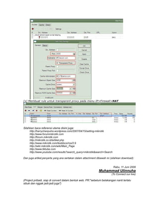 [x] Membuat rule untuk transparent proxy pada menu IP>Firewall>NAT




Silahkan baca referensi utama disini juga:
     http://harrychanputra.wordpress.com/2007/04/15/setting-mikrotik
     http://www.forummikrotik.com
     http://forum.mikrotik.com
     http://mikrotik.co.id/artikel.php
     http://www.mikrotik.com/testdocs/ros/2.9
     http://wiki.mikrotik.com/wiki/Main_Page
     http://www.tiktube.com
     http://www.youtube.com/results?search_query=mikrotik&search=Search

Dan juga artikel,penyerta yang ana sertakan dalam attachment dibawah ini (silahkan download):


                                                                           Rabu, 11 Juni 2008
                                                               Muhammad Ulinnuha
                                                                          (To Connect our live)

(Project pribadi, siap di convert dalam bentuk web. PR:"sebelum belakangan nanti terlalu
sibuk dan nggak jadi-jadi juga")
 