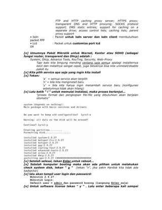 FTP and HTTP caching proxy server; HTTPS proxy;
                       transparent DNS and HTTP proxying; SOCKS protocol
                       support; DNS static entries; support for caching on a
                       separate drive; access control lists; caching lists; parent
                       proxy support
    • Isdn           : Packet untuk isdn server dan isdn client membutuhkan
    packet PPP
    • Lcd            : Packet untuk customize port lcd
    Dll

[x] Umumnya Paket Mikrotik untuk Warnet, Kantor atau SOHO (sebagai
fungsi router, transparent dan Dhcp) adalah :
    System, Dhcp, Advance Tools, RouTing, Security, Web–Proxy
         Tapi kalo kita bingung mending centang saja semua apalagi installernya
         kecil dan installnya sangat cepat, juga besoknya bisa kita uninstall/disable
         paket itu
[x] Kita pilih service apa saja yang ingin kita install
[x] Tekan:
              'a’ = semua service akan terpilih
              ‘n’ = bila kita menginstall baru
              ‘y’ = bila kita hanya ingin menambah service baru (konfigurasi
              sebelumnya tidak akan hilang)
[x] Lalu ketik “ i “ untuk memulai instalasi, maka proses berlanjut...
         "proses format dan pengkopian file-file yang dibutuhkan akan berjalan
         otomatis"




[x] Setelah selesai, tekan Enter untuk reboot...
[x] Setelah komputer booting maka akan ada pilihan untuk melakukan
check system disk, tekan “ y “ (tekan "n", jika yakin Hardisk kita tidak ada
badsector)
[x] lalu akan tampil user login dan password:
     Mikrotik 2.9.27
     Mikrotik Login:
     Default user = admin dan password kosong (langsung Enter saja)
[x] Untuk software license tekan “ y “ . Lalu enter beberapa kali sampai
 
